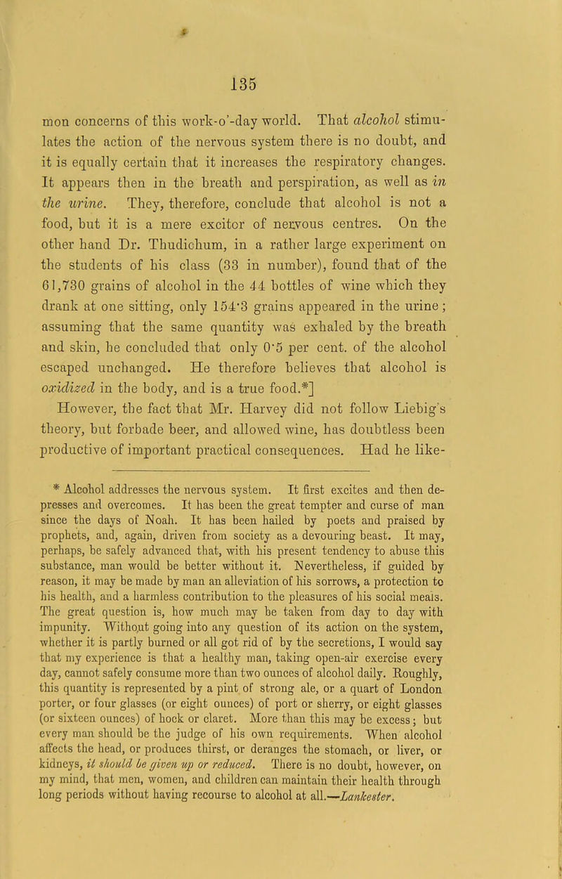 135 mon concerns of this work-o’-day world. That alcohol stimu- lates the action of the nervous system there is no doubt, and it is equally certain that it increases the respiratory changes. It appears then in the breath and perspiration, as well as in the urine. They, therefore, conclude that alcohol is not a food, hut it is a mere excitor of nervous centres. On the other hand Dr. Thudichum, in a rather large experiment on the students of his class (33 in number), found that of the 61,730 grains of alcohol in the 44 bottles of wine which they drank at one sitting, only 154’3 grains appeared in the urine; assuming that the same quantity was exhaled by the breath and skin, he concluded that only 0'5 per cent, of the alcohol escaped unchanged. He therefore believes that alcohol is oxidized in the body, and is a true food.*] However, the fact that Mr. Harvey did not follow Liebig’s theory, but forbade beer, and allowed wine, has doubtless been productive of important practical consequences. Had he like- * Alcohol addresses the nervous system. It first excites and then de- presses and overcomes. It has been the great tempter and curse of man since the days of Noah. It has been hailed by poets and praised by prophets, and, again, driven from soeiety as a devouring beast. It may, perhaps, be safely advanced that, with his present tendency to abuse this substance, man would be better without it. Nevertheless, if guided by reason, it may be made by man an alleviation of his sorrows, a protection to his health, and a harmless contribution to the pleasures of his social meals. The great question is, how much may be taken from day to day with impunity. Without going into any question of its action on the system, whether it is partly burned or all got rid of by the secretions, I would say that my experience is that a healthy man, taking open-air exercise every day, cannot safely consume more than two ounces of alcohol daily, Roughly, this quantity is represented by a pint of strong ale, or a quart of London porter, or four glasses (or eight ounees) of port or sherry, or eight glasses (or sixteen ounces) of hock or claret. More than this may be excess; but every man should be the judge of his own requirements. When alcohol affects the head, or produces thirst, or deranges the stomach, or liver, or kidneys, it should he given up or reduced. There is no doubt, however, on my mind, that men, women, and children can maintain their health through long periods without having recourse to alcohol at all.—LanJcester.