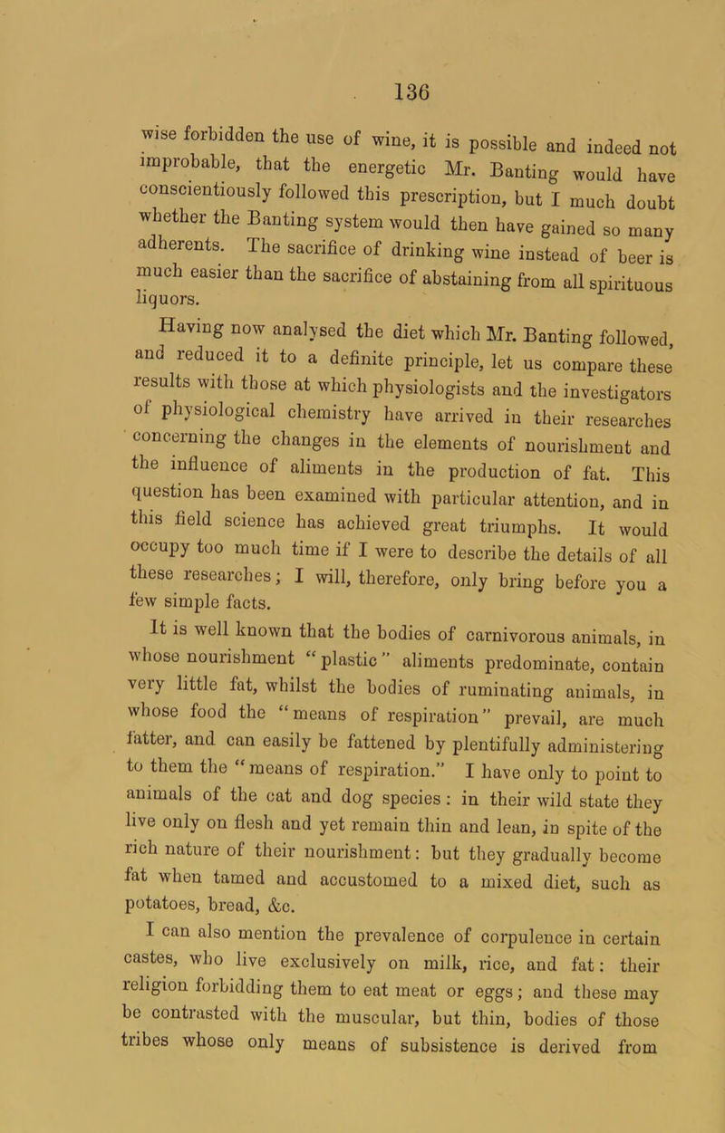 wise forbidden the use of wine, it is possible and indeed not improbable, that the energetic Mr. Banting would have conscientiously followed this prescription, but I much doubt whether the Banting system would then have gained so many adherents. The sacrifice of drinking wine instead of beer is much easier than the sacrifice of abstaining from all spirituous liquors. Having now analysed the diet which Mr. Banting followed, and reduced it to a definite principle, let us compare these results with those at which physiologists and the investigators of physiological chemistry have arrived in their researches concerning the changes in the elements of nourishment and the influence of aliments in the production of fat. This question has been examined with particular attention, and in this field science has achieved great triumphs. It would occupy too much time if I were to describe the details of all these researches; I will, therefore, only bring before you a few simple facts. It is well known that the bodies of carnivorous animals, in whose nourishment “plastic” aliments predominate, contain very little fat, whilst the bodies of ruminating animals, in whose food the “means of respiration” prevail, are much fatter, and can easily be fattened by plentifully administering to them the “ means of respiration.” I have only to point to animals of the cat and dog species: in their wild state they live only on flesh and yet remain thin and lean, in spite of the rich nature of their nourishment: but they gradually become fat when tamed and accustomed to a mixed diet, such as potatoes, bread, &c. I can also mention the prevalence of corpulence in certain castes, who live exclusively on milk, rice, and fat: their religion forbidding them to eat meat or eggs; and these may be contrasted with the muscular, but thin, bodies of those tribes whose only means of subsistence is derived from