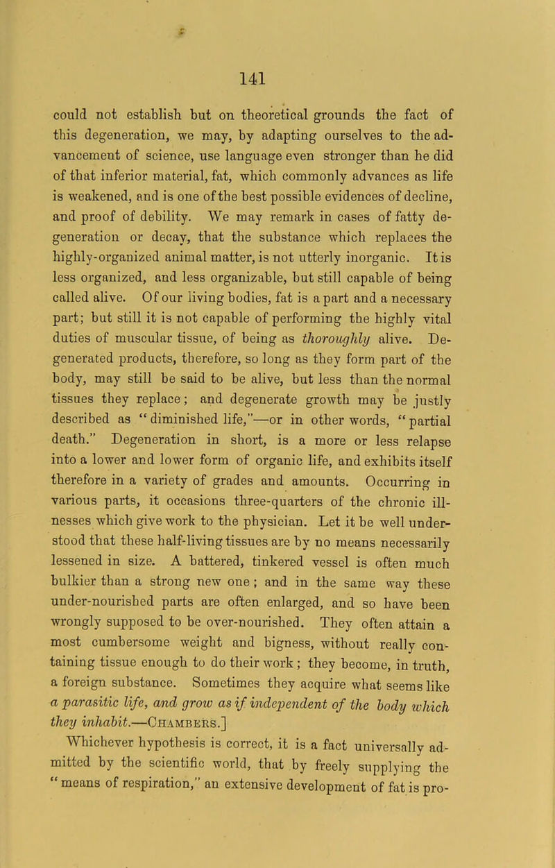 could not establish but on theoretical grounds the fact of this degeneration, we may, by adapting ourselves to the ad- vancement of science, use language even stronger than he did of that inferior material, fat, which commonly advances as life is weakened, and is one of the best possible evidences of decline, and proof of debility. We may remark in cases of fatty de- generation or decay, that the substance which replaces the highly-organized animal matter, is not utterly inorganic. It is less organized, and less organizable, but still capable of being called alive. Of our living bodies, fat is apart and a necessary part; but still it is not capable of performing the highly vital duties of muscular tissue, of being as thoroughly alive. De- generated products, therefore, so long as they form part of the body, may still be said to be alive, but less than the normal tissues they replace; and degenerate growth may be justly described as “diminished life,”—or in other words, “partial death.” Degeneration in short, is a more or less relapse into a lower and lower form of organic life, and exhibits itself therefore in a variety of grades and amounts. Occurring in various parts, it occasions three-quarters of the chronic ill- nesses which give work to the physician. Let it be well under- stood that these half-living tissues are by no means necessarily lessened in size. A battered, tinkered vessel is often much bulkier than a strong new one ; and in the same way these under-nourished parts are often enlarged, and so have been wrongly supposed to be over-nourished. They often attain a most cumbersome weight and bigness, without really con- taining tissue enough to do their work; they become, in truth, a foreign substance. Sometimes they acquire what seems like a parasitic life, and grow as if independent of the body which they inhabit.—Chambers.] Whichever hypothesis is correct, it is a fact universally ad- mitted by the scientific world, that by freely supplying the means of respiration, an extensive development of fat is pro-
