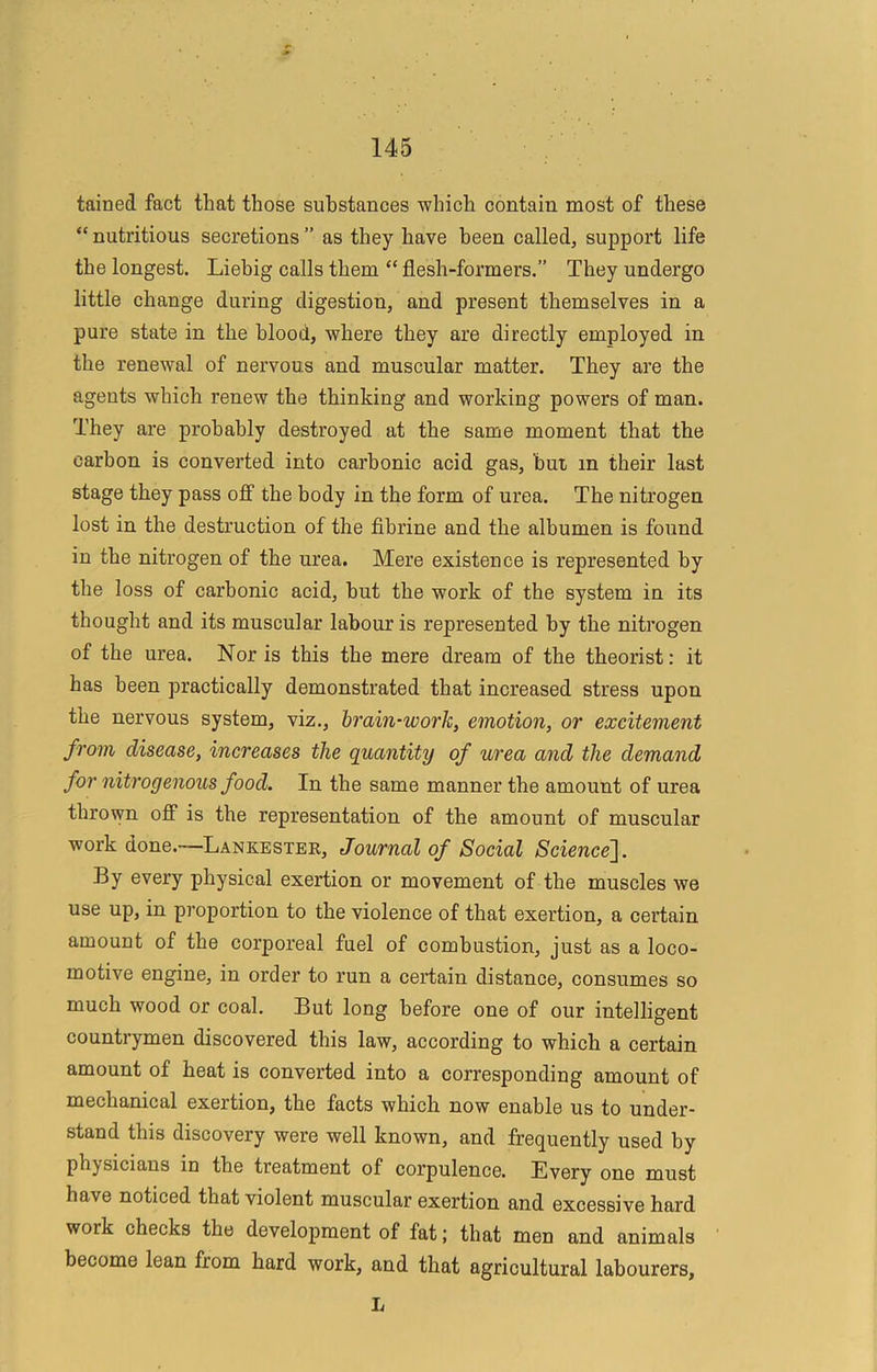 tained fact that those substances which contain most of these “ nutritious secretions ” as they have been called, support life the longest. Liebig calls them “ flesh-formers.” They undergo little change during digestion, and present themselves in a pure state in the blood, where they are directly employed in the renewal of nervous and muscular matter. They are the agents which renew the thinking and working powers of man. They are probably destroyed at the same moment that the carbon is converted into carbonic acid gas, but in their last stage they pass off the body in the form of urea. The nitrogen lost in the destruction of the flhrine and the albumen is found in the nitrogen of the urea. Mere existence is represented by the loss of carbonic acid, but the work of the system in its thought and its muscular labour is represented by the nitrogen of the urea. Nor is this the mere dream of the theorist: it has been practically demonstrated that increased stress upon the nervous system, viz., brain-work, emotion, or excitement from disease, increases the quantity of urea and the demand for nitrogenous food. In the same manner the amount of urea thrown off is the representation of the amount of muscular work done.-—Lankester, Journal of Social Science^. By every physical exertion or movement of the muscles we use up, in proportion to the violence of that exertion, a certain amount of the corporeal fuel of combustion, just as a loco- motive engine, in order to run a certain distance, consumes so much wood or coal. But long before one of our intelligent countrymen discovered this law, according to which a certain amount of heat is converted into a corresponding amount of mechanical exertion, the facts which now enable us to under- stand this discovery were well known, and frequently used by physicians in the treatment of corpulence. Every one must have noticed that violent muscular exertion and excessive hard work checks the development of fat; that men and animals become lean from hard work, and that agricultural labourers. L