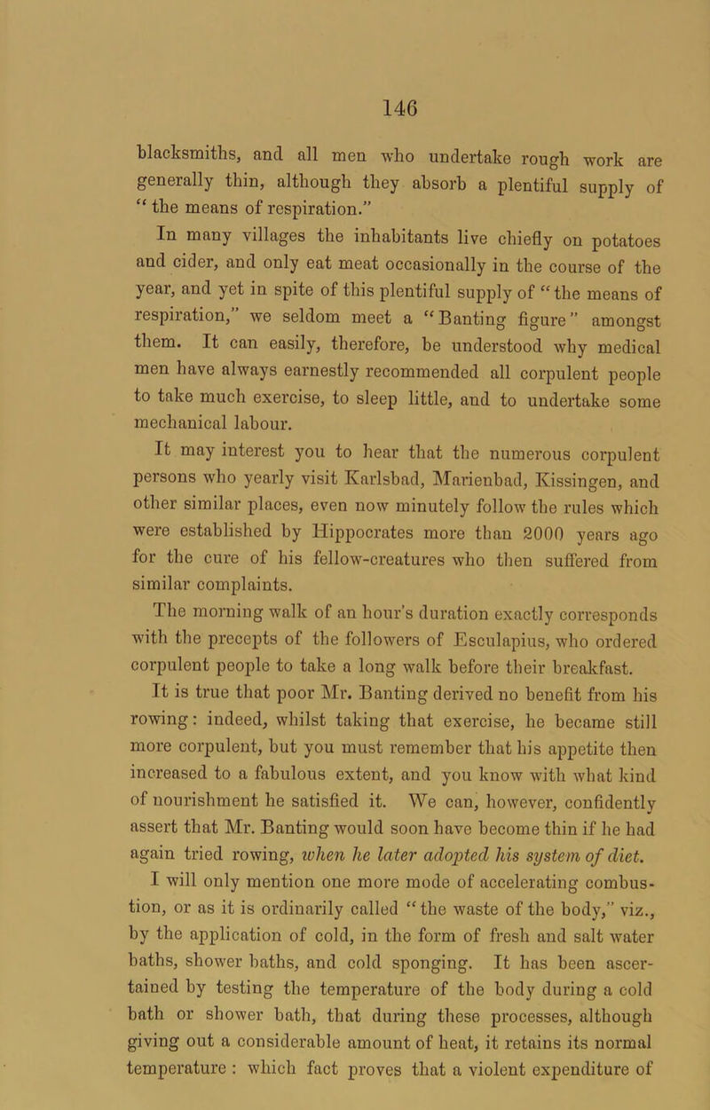 blacksmiths, and all men who undertake rough work are generally thin, although they absorb a plentiful supply of “ the means of respiration.” In many villages the inhabitants live chiefly on potatoes and cider, and only eat meat occasionally in the course of the year, and yet in spite of this plentiful supply of ‘‘the means of respiration, we seldom meet a “Banting figure” amongst them. It can easily, therefore, be understood why medical men have always earnestly recommended all corpulent people to take much exercise, to sleep little, and to undertake some mechanical labour. It may interest you to hear that the numerous corpulent persons who yearly visit Karlsbad, Marienbad, Kissingen, and other similar places, even now minutely follow the rules which were established by Hippocrates more than 2000 years ago for the cure of his fellow-creatures who then sufiered from similar complaints. The morning walk of an hour’s duration exactly corresponds with the precepts of the followers of Esculapius, who ordered corpulent people to take a long walk before their breakfast. It is true that poor Mr. Banting derived no benefit from his rowing: indeed, whilst taking that exercise, he became still more corpulent, but you must remember that his appetite then increased to a fabulous extent, and you know with what kind of nourishment he satisfied it. We can, however, confidently assert that Mr. Banting would soon have become thin if he had again tried rowing, ivhen he later adopted his system of diet. I will only mention one more mode of accelerating combus- tion, or as it is ordinarily called “ the waste of the body,” viz., by the application of cold, in the form of fresh and salt water haths, shower haths, and cold sponging. It has been ascer- tained by testing the temperature of the body during a cold bath or shower bath, that during these processes, although giving out a considerable amount of heat, it retains its normal temperature : which fact proves that a violent expenditure of