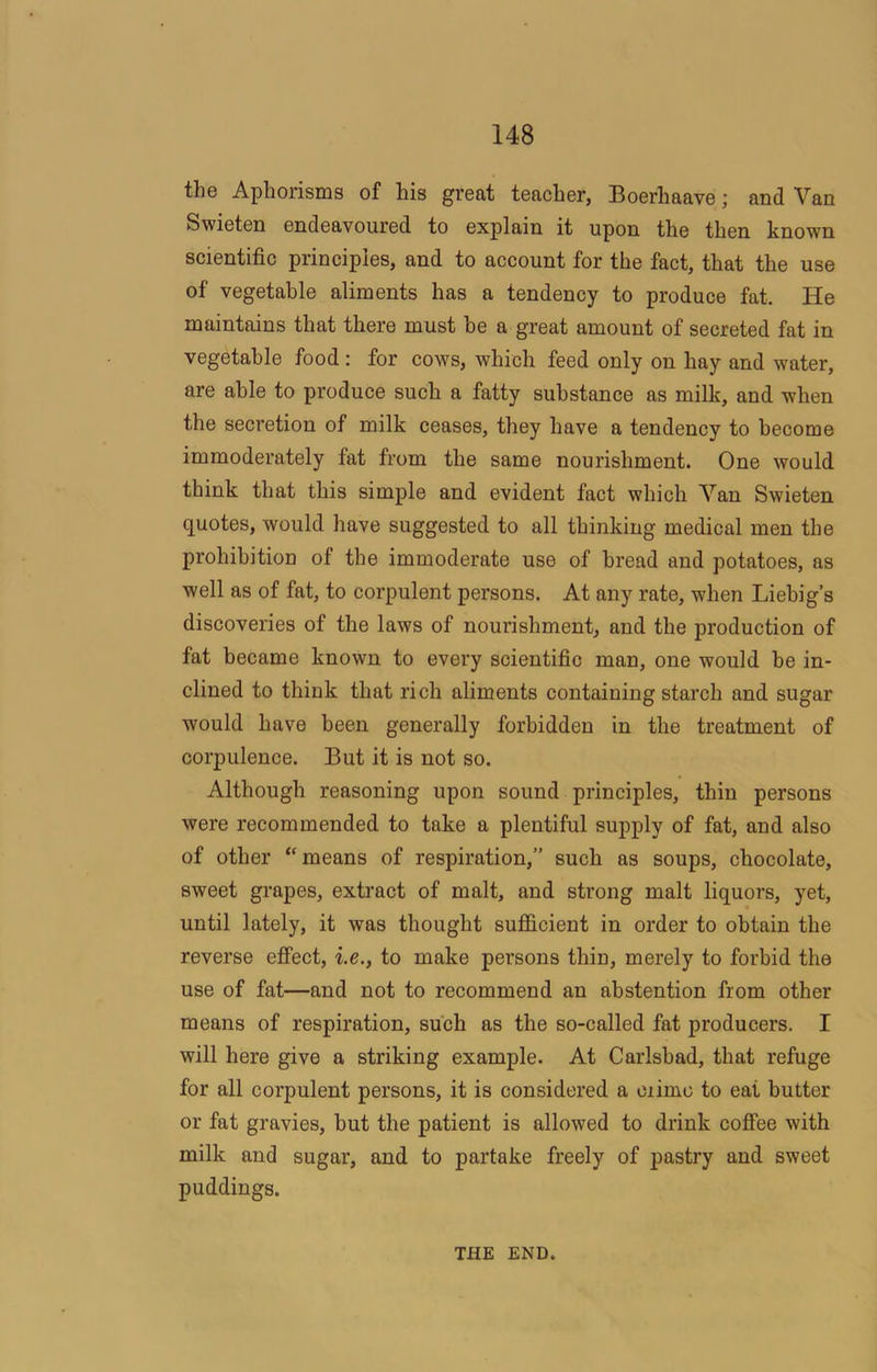 the Aphorisms of his great teacher, Boerhaave; and Van Swieten endeavoured to explain it upon the then known scientific principles, and to account for the fact, that the use of vegetable aliments has a tendency to produce fat. He maintains that there must be a great amount of secreted fat in vegetable food : for cows, which feed only on hay and water, are able to produce such a fatty substance as milk, and when the secretion of milk ceases, they have a tendency to become immoderately fat from the same nourishment. One would think that this simple and evident fact which Van Swieten quotes, would have suggested to all thinking medical men the prohibition of the immoderate use of bread and potatoes, as well as of fat, to corpulent persons. At any rate, when Liebig’s discoveries of the laws of nourishment, and the production of fat became known to every scientific man, one would be in- clined to think that rich aliments containing starch and sugar would have been generally forbidden in the treatment of corpulence. But it is not so. Although reasoning upon sound principles, thin persons were recommended to take a plentiful supply of fat, and also of other “means of respiration,” such as soups, chocolate, sweet grapes, extract of malt, and strong malt liquors, yet, until lately, it was thought sufficient in order to obtain the reverse effect, i.e., to make persons thin, merely to forbid the use of fat—and not to recommend an abstention from other means of respiration, such as the so-called fat producers. I will here give a striking example. At Carlsbad, that refuge for all corpulent persons, it is considered a crime to eat butter or fat gravies, but the patient is allowed to drink coffee with milk and sugar, and to partake freely of pastry and sweet puddings. THE END.