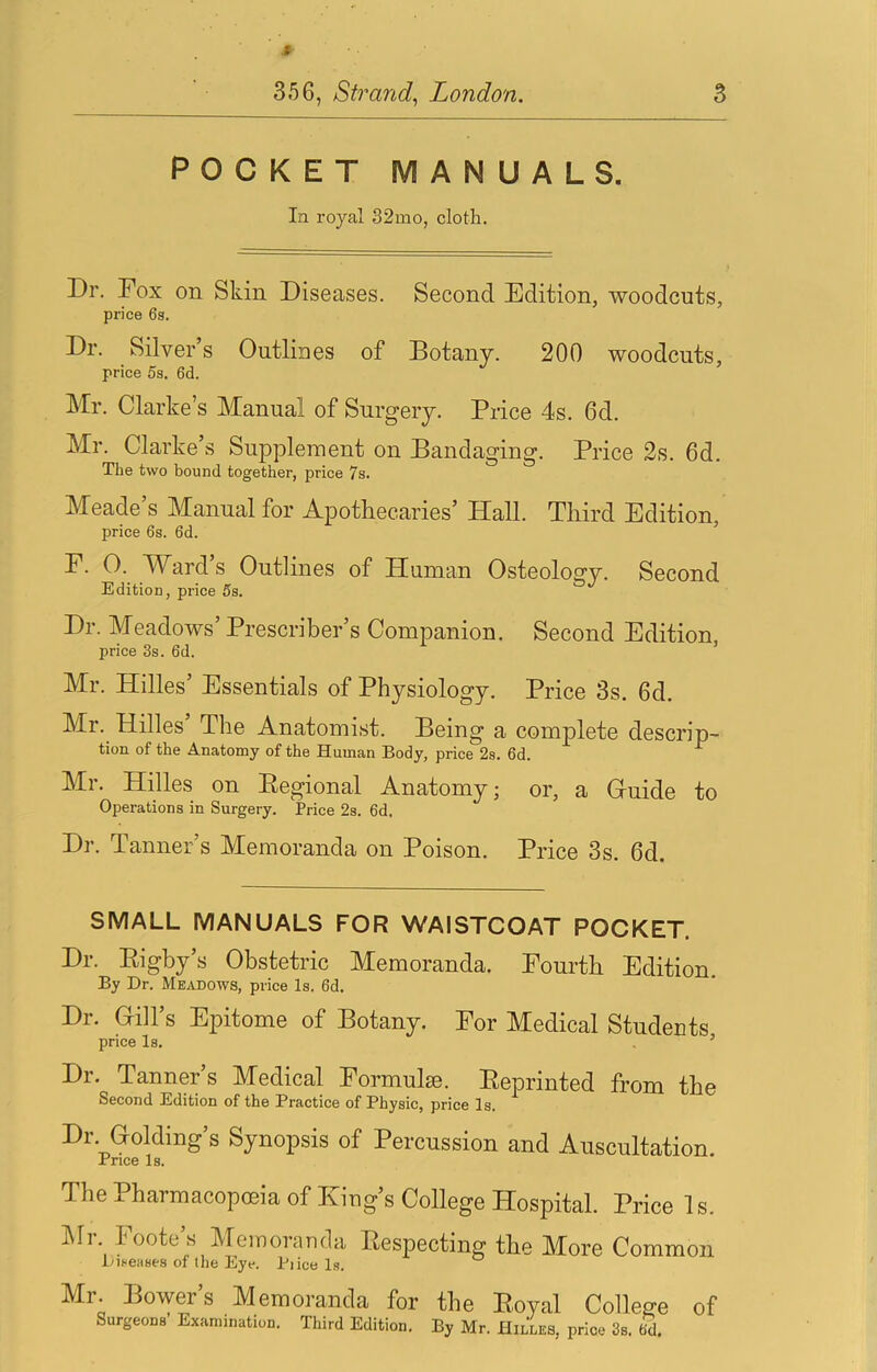 POCKET MANUALS. In royal 32mo, cloth. Dr. Fox on Skin Diseases. Second Edition, woodcuts, price 6s. Dr. Silver’s Outliues of Botany. 200 woodcuts, price 5s. 6d. Mr. Clarke’s Manual of Surgery. Price 4s. 6d. Mr. Clarke’s Supplement on Bandaging. Price 2s. 6d. The two bound together, price 7s. Meade’s Manual for Apothecaries’ Hall. Third Edition, price 6s. 6d. F. 0. Ward’s Outlines of Human Osteology. Second Edition, price 5s. Dr. Meadows’ Prescriber’s Companion. Second Edition price 3s. 6d. ’ Mr. Hilles’ Essentials of Physiology. Price 3s. 6d. Mr. Hilles The Anatomist. Being a complete descrip- tion of the Anatomy of the Human Body, price 2s. 6d. Mr. Hilles on Pegional Anatomy; or, a Guide to Operations in Surgery. Price 2s. 6d. Dr. Tanner’s Memoranda on Poison. Price 3s. 6d. SMALL MANUALS FOR WAISTCOAT POCKET. Dr. Eigby’s Obstetric Memoranda. Fourth Edition. By Dr. Meadows, price Is. 6d. Dr. Gill’s Epitome of Botany. For Medical Studeuts price Is. ’ Dr. Tanner’s Medical Formulae. Eeprinted from the Second Edition of the Practice of Physic, price Is. Dr Golding’s Synopsis of Percussion and Auscultation. -rnce Is. The Pharmacopoeia of Eiug s College Hospital. Price Is. lUr. Foote’s Memoranda Eespecting the More Common Dit-eases of tlie Eye. Pi ice Is. ° Mr. Bowers Memoranda for the Eoyal College of Surgeons Examination. Third Edition. By Mr. Hilles, price 3s. 6d.