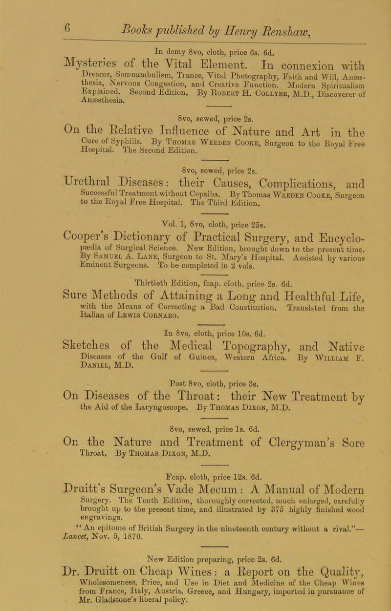 In demy 8vo, cloth, price 6s. 6d. Mysteries of the Vital Element. In connexion with Dreams, Somnambulism, Trance, Vital Photography, Paith and Will, An®s- niesia, Nervous Congestion, and Creative Function. Modern Spiritualism Explained. Second Edition. By Eobeut H. Collyee, M.D., Discoverer of Amesthesia. 8vo, sewed, price 2s. On the Eelative Influence of Nature and Art in the Cure of Syphilis. By Thomas Weeden Cooke, Surgeon to the Royal Free Hospital. The Second Edition. 8VO, sewed, price 2s. Urethral Diseases: their Causes, Complications, and Successful Treatment without Copaiba. By Thomas Weeden Cooke, Surgeon to the Royal Free Hospital. The Third Edition. Vol. 1, 8VO, cloth, price 25s. Cooper’s Dictionary of Practical Surgery, and Encyclo- paedia of Surgical Science. New Edition, brought down to the present time. By Samdel a. Lane, Surgeon to St. Mary’s Hospital. Assisted by various Eminent Surgeons. To be completed in 2 vols. Thirtieth Edition, fcap. cloth, price 2s. 6d. Sure Methods of Attaining a Long and Healthful Life, with the Means of Correcting a Bad Constitution, Translated from the Italian of Lewis Coenabo. In 8vo, cloth, price 10s. 6d. Sketches of the Medical Topography, and Native Diseases of the Gulf of Guinea, Western Africa. By William F. Daniel, M.D. Post 8 VO, cloth, price 3s. On Diseases of the Throat: their New Treatment by the Aid of the Laryngoscope. By Thomas Dixon, M.D. 8vo, sewed, price Is. 6d. On the Nature and Treatment of Clergyman’s Sore Throat. By Thomas Dixon, M.D, Fcap. cloth, price 12s. 6d. Druitt’s Surgeon’s Vade Mecum : A Manual of Modern Surgery. The Tenth Edition, thoroughly corrected, much enlarged, carefully brought up to the present time, and illustrated by 375 highly finished wood engravings. “ An epitome of British Surgery in the nineteenth century without a rival.”— Lancet, Nov. 5, 1870. New Edition preparing, price 2s. 6d. Dr. Druitt on Cheap Wines: a Eeport on the Quality, , Wholesomeness, Price, and Use in Diet and Medicine of the Cheap Wines from France, Italy, Austria. Greece, and Hungary, imported in pursuance of Mr. Gladstone’s liberal policy.