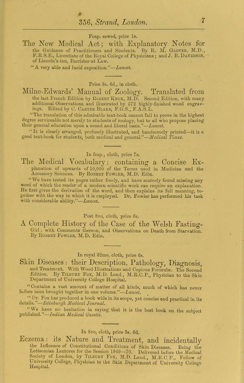 * 356, Strand^ London. Fcap, sewed, price Is. Tlie New Medical Act; with Explanatory Notes for the Guidance of Practitioners and Students. By R. M. Gloveb, M.D., F.R.S.E., Licentiate of the Royal College of Physicians; and J. B. Davidson, of Lincoln’s-inn, Barrister-at Law. “ A very able and lucid exposition.”—Lancet. Price 8s. 6d., in cloth. Milue-Edwards’ Manual of Zoology. Translated from the last French Edition by Robert Knox, M.D. Second Edition, with many additional Observations, and illustrated by 572 highly-finished wood engrav- ings. Edited by C. Carter Blake, F.G.S., F.A.S.L. “The translation of this admirable text-book cannot fail to prove in the highest degree serviceable not merely to students of zoology, but to all who propose placing their general education upon a sound and liberal basis.”—Lancet. “ It is clearly arranged, profusely illustrated, and handsomely printed—it is a good text-book for students, both medical and general.”—Medical Times. In fcap., cloth, price 7s. The Medical Vocabulary: containing a Concise Ex- planation of upwards of 10,000 of the Terms used in Medicine and the Accessory Sciences. By Robert Fowler, M.D. Edin. “We have tested its pages rather freely, and have scarcely found missing any word of which the reader of a modern scientific work can require an explanation. He first gives the derivation of the word, and then explains its full meaning, to- gether with the way in which it is employed. Dr. Fowler has performed his task with considerable ability.”—Lancet. Post 8vo, cloth, price 6s. A Complete History of the Case of the Welsh Easting- Girl ; with Comments thereon, and Observations on Death from Starvation. By Robert Fowler, M.D. Edin. In royal 32mo, cloth, price 6s. Skin Diseases : their Description, Pathology, Diagnosis, and Treatment. With Wood Illustrations and Copious Formulae. The Second Edition. By Tilbury Fox, M.D. Lond., M.R.C.P., Physician to the Skin Department of University College Hospital. “Contains a vast amount of matter of all kinds, much of which has never before been bi'ought together in one volume.”—Lancet. “ Dr. Fox has produced a book wide in its scope, yet concise and practical in its details.”—Edinburgh Medical Journal. “ We have no hesitation in saying that it is the best book on the subject published.’’—Indian Medical Gazette. In 8vo, cloth, price 3s. 6d. Eczema: its Nature and Treatment, and incidentally the Influence of Constitutional Conditions of Skin Diseases. Being the Lettsomian Lectures for the Session 18o9—70. Delivered before the Medical Society of London, by Tilbury Fox, M.D. Lond., M.R.C.P., Fellow of University College, Physician to the Skin Department of University College Hospital.