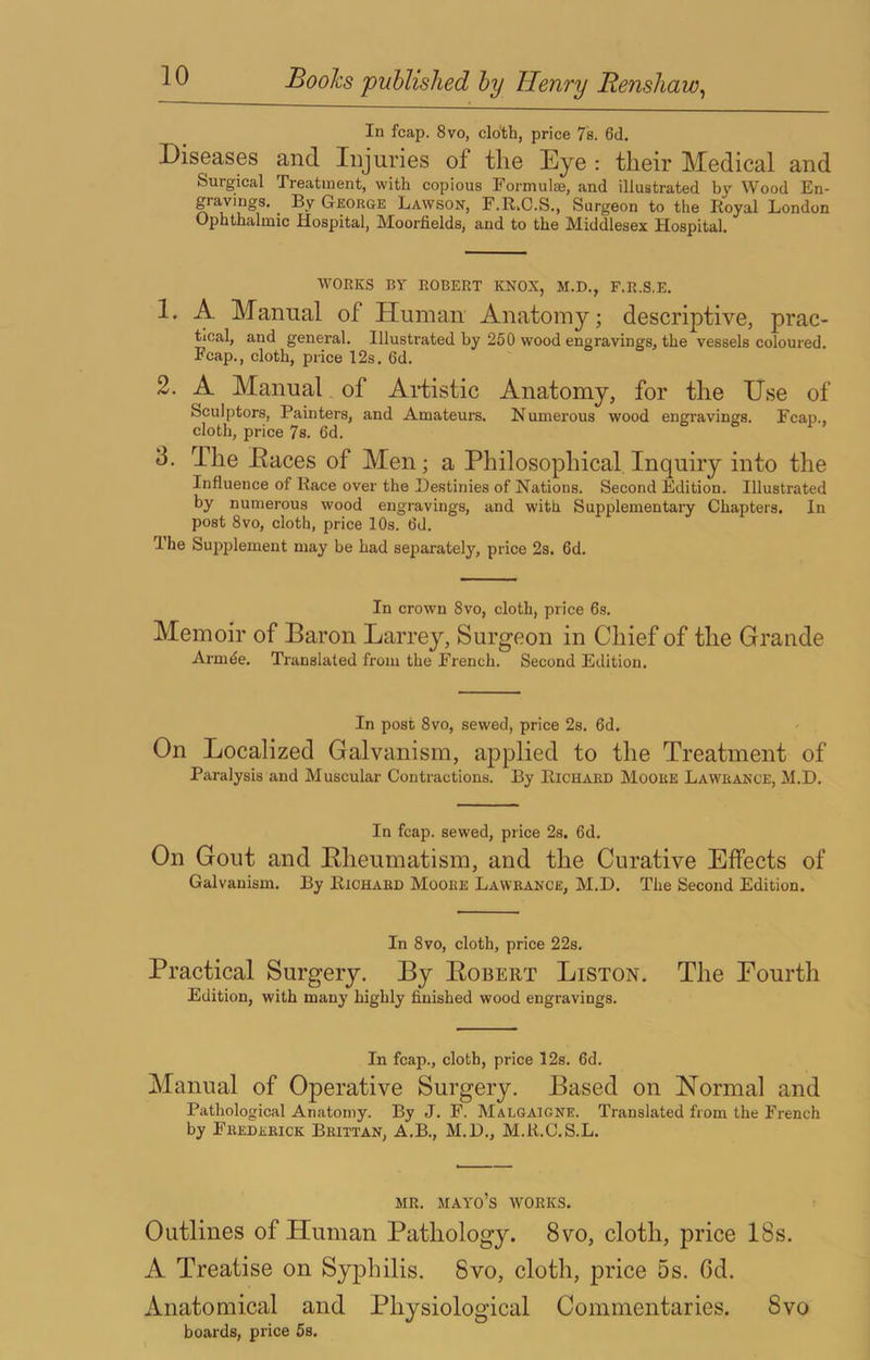 In fcap. 8vo, cloth, price 7s. 6d. Diseases and Injuries of tlie Eye : their Medical and Surgical Treatment, with copious Formulae, and illustrated by Wood En- gravings. _ By George Lawson, F.R.C.S., Surgeon to the Royal London Ophthalmic Hospital, Moorfields, and to the Middlesex Hospital. WORKS BY ROBERT ICNOX, M.D., F.R.S.E. 1. A Manual of Human Anatomy; descriptive, prac- tical, and general. Illustrated by 250 wood engravings, the vessels coloured. Fcap., cloth, price 12s. 6d. 2. A Manual of Artistic Anatomy, for the Use of Sculptors, Painters, and Amateurs. Numerous wood engravings. Fcap., cloth, price 7s. 6d. o o r > 3. The Eaces of Men; a Philosophical. Inquiry into the Influence of Race over the Destinies of Nations. Second Edition. Illustrated by numerous wood engravings, and with Supplementary Chapters. In post 8vo, cloth, price 10s. 6d. I he Supplement may be had separately, price 2s. 6d. In crown 8vo, cloth, price 6s. Memoir of Baron Larrey, Surgeon in Chief of the Grande Armde. Translated from the French. Second Edition. In post 8vo, sewed, price 2s. 6d. On Localized Galvanism, applied to the Treatment of Paralysis and Muscular Contractions. By Richard Moore Lawrance, M.D. In fcap. sewed, price 2s. 6d. On Gout and Eheumatism, and the Curative Effects of Galvanism. By Richard Moore Lawrance, M.D. The Second Edition. In 8vo, cloth, price 22s. Practical Surgery. By Egbert Liston. The Fourth Edition, with many highly finished wood engravings. In fcap., cloth, price 12s. 6d. Manual of Operative Surgery. Based on Normal and Pathological Anatomy. By J. F. Malgaigne. Translated from the French by Frederick Brittan, A.B., M.D., M.R.C.S.L. MR. mayo’s works. Outlines of Human Pathology. 8vo, cloth, price 18s. A Treatise on Syphilis. 8vo, cloth, price 5s. Gd. Anatomical and Physiological Commentaries. 8vo boards, price 5s.
