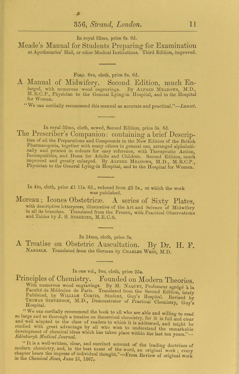 In royal 32mo, price 6s. 6d. Meade’s Manual for Students Preparing for Examination at Apothecaries’ Hall, or other Medical Institutions. Third Edition, improved. Fcap. 8vo, cloth, price 8s. 6d. A Manual of Midwifery. Second Edition, much En- larged, with numerous wood engravings. By Alfred Meadows, M.D., M.K.C.P., Physician to the General Lying-in Hospital, and to the Hospital for Women. “We can cordially recommend this manual as accurate and practical.”—Lancet. In royal 32rao, cloth, sewed. Second Edition, price 3s. 6d. The Prescriber’s Companion: containing a brief Descrip- tion of all the Preparations and Compounds in the New Edition of the British Pharmacopoeia, together with many others in general use, arranged alphabeti- cally and printed in colours for easy reference, with Therapeutic Action, Incompatibles, and Doses for Adults and Children. Second Edition, much improved and greatly enlarged. By Alfred Meadows, M.D., M.R.C.P., Physician to the General Lying-in Hospital, and to the Hospital for Women. In 4to, cloth, price £1 lls. 6d., reduced from £3 3s., at which the work was published. Moreau; leones Obstetricse. A series of Sixty Plates, with descriptive letterpress, illustrative of the Art and Science of Midwifery in all its branches. Translated from the Erencb, with Practical Observations and Tables by J. S. Streeter, M.B.C.S. In 24mo, cloth, price 3s. A Treatise on Obstetric Auscultation. By Dr. H. E. Naegele. Translated from the German by Charles West, M.D. In one vol., 8vo, cloth, price 26s. Principles of Chemistry. Pounded on Modern Theories. With numerous wood engravings. By M. jSTaquet, Professeur agregd k la Eacultd de Mddecine de Paris. Translated from the Second Edition latelv Published, by William Cobtis, Student, Guy’s Hospital. Revised bv Thomas Stevenson, M.D., Demonstrator of Practical Chemistry, Guy’s “We can cordially recommend the book to all who are able and willintr to read so large and so thorough a treatise on theoretical chemistry, for it is full Ld clear and well adapted to the class of readers to which it is addressed, and mi<rht be studied with great advantage by all who wish to understand the remarkable development of chemical ideas which has taken place within the last ten years.”— hdinb\xr(jk Medical Journal, “ It is a well-written, clear, and succinct account of the leading doctrines of modern cheimstiy. and, in the best name of the word, an original work ; every chapter bears the impress of individual thought.”-Erom Review of original work in the Chemical News, June 21, 1867,