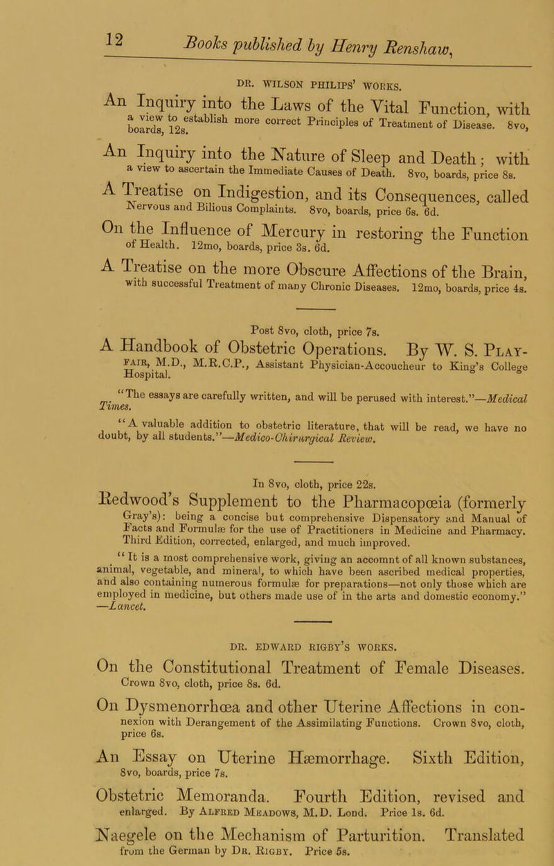 DR. WILSON philips’ WORKS. An Inquiry into the Laws of the Vital Function, with boirdl, of Treatment of Disease. 8vo, An Inquiry into the Nature of Sleep and Death; with a view to ascertain the Immediate Causes of Death. 8vo, boards, price 8s. A Tieatise on Indigestion, and its Consequences, called JNervous and Bilious Complaints. 8vo, boards, price 6s. 6d. On the Influence of Mercury in restoring the Function of Health. 12mo, boards, price 3s. 6d. A Treatise on the more Obscure Affections of the Brain, with successful Treatment of many Chronic Diseases. 12mo, boards, price 4s. Post 8VO, cloth, price 7s. A Handbook of Obstetric Operations. By W. S. Play- fair, M.D., M.R.C.P., Assistant Physician-Accoucheur to Kind’s Colleu'e Hospital. o <= “The essays are carefully written, and will be perused with interest.”—ilfetfzcaZ Times, A valuable addition to obstetric literature, that will be read, we have no doubt, by all students.”—Medioo-Okirtirgical Reviev), In 8vo, cloth, price 22s. Itedwood’s Supplement to the Pharmacopoeia (formerly Gray’s): being a concise but comprehensive Dispensatory and Manual of Facts and Formulas for the use of Practitioners in Medicine and Pharmacy. Third Edition, corrected, enlarged, and much improved. “ It is a most comprehensive work, giving an accomnt of all known substances, animal, vegetable, and mineral, to which have been ascribed medical properties, and also containing numerous formulre for preparations—not only those which are employed in medicine, but others made use of in the arts and domestic economy.” —Lancet, DR. EDWARD RIGBy’s WORKS. On the Constitutional Treatment of Female Diseases. Crown 8vo, cloth, price 8s. 6d. On Dysmenorrhoea and other Uterine Affections in con- nexion with Derangement of the Assimilating Functions. Crown 8vo, cloth, price 6s. An Essay on Uterine Haemorrhage. Sixth Edition, 8vo, boards, price 7s. Obstetric Memoranda. Fourth Edition, revised and enlarged. By Alfred Meadows, M.D. Bond. Price Is. 6d. Naegele on the Mechanism of Parturition. Translated from the German by Dr. Rigby. Price 5s.