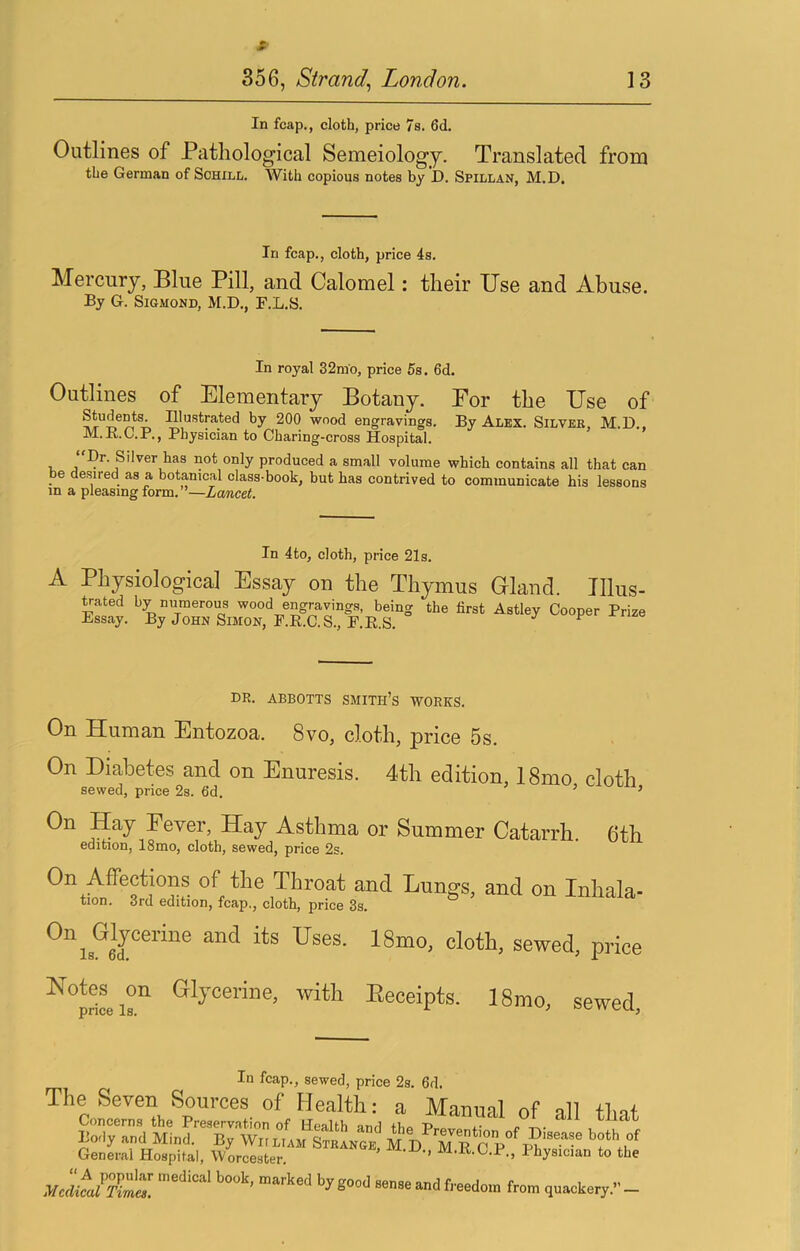 s- 356, Strand^ London. 13 In fcap., cloth, price 7s. 6d. Outlines of Pathological Semeiology. Translated from the German of Schxll. With copious notes by D. Spillan, M.D. In fcap., cloth, price 4s. Mercury, Blue Pill, and Calomel: their Use and Abuse. By G. SiGMOND, M.D., F.L.S. In royal 32mo, price 5s. 6d. Outlines of Elementary Botany. Eor the Use of Students. Illustrated by 200 wood engravings. By Alex. Silver M.D. M.R.C.P., Physician to Charing-cross Hospital. * ' , , Br. Silver has not only produced a small volume which contains all that can be desired as a botanical class-book, but has contrived to communicate his lessons in a pleasing form. ’—Lancet. In 4to, cloth, price 21s. A Physiological Essay on the Thymus Gland. Ulus- Hated by numerous wood engravings, being the first Astley Cooper Prize Essay. By John Simon, F.R.C.S., E.E.S. ^ DR. ABBOTTS SMITH’S WORKS. On Human Entozoa. 8vo, cloth, price 5s. On Diabetes and on Enuresis. 4th edition, 18mo cloth sewed, price 2s. fid. ’ ’ On Hay Fever, Hay Asthma or Summer Catarrh. 6th edition, 18mo, cloth, sewed, price 2s. On Affections of the Throat and Lungs, and on Inhala- tion. 3rd edition, fcap., cloth, price 3s. Glycerine, with Receipts. 18mo, sewed, In fcap., sewed, price 2s. fid. The Seven Sources of Health: a Manual of all tint Concerns the Preservation of Health and iBo r> t.- bliat Body and Mind. By Wiiliam STRiNGE^ M D 'm R rp P?' General Hospital, Worcester. ' ’’ •B'-C.P., Physician to the Medical Tirrm. by good sense and freedom from quackery.” —