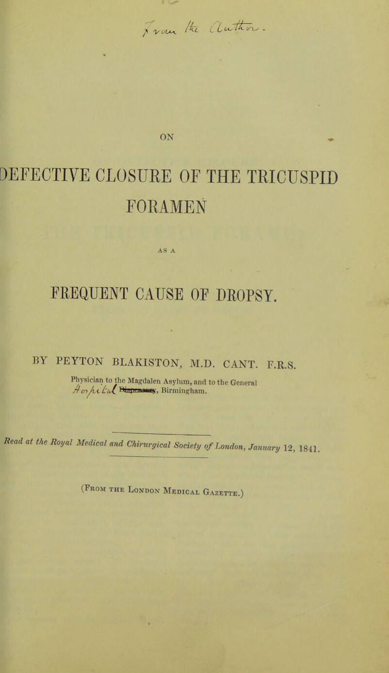 / 'VL'lA*. /h Ciostt^ <n^ - DEFECTIVE CLOSURE OF THE TRICUSPID FORAMEN AS A FREQUENT CAUSE OF DROPSY. BY PEYTON BLAKISTON, M.D. CANT. F.R.S. Physician to the Magdalen Asylum, and to the General r! cn /it Br’pr n.nuy, Birmingham. Rmcl at the Royal Medical and Chirurgical Society of London, January 12, 1841. (From the London Medical Gazette.)