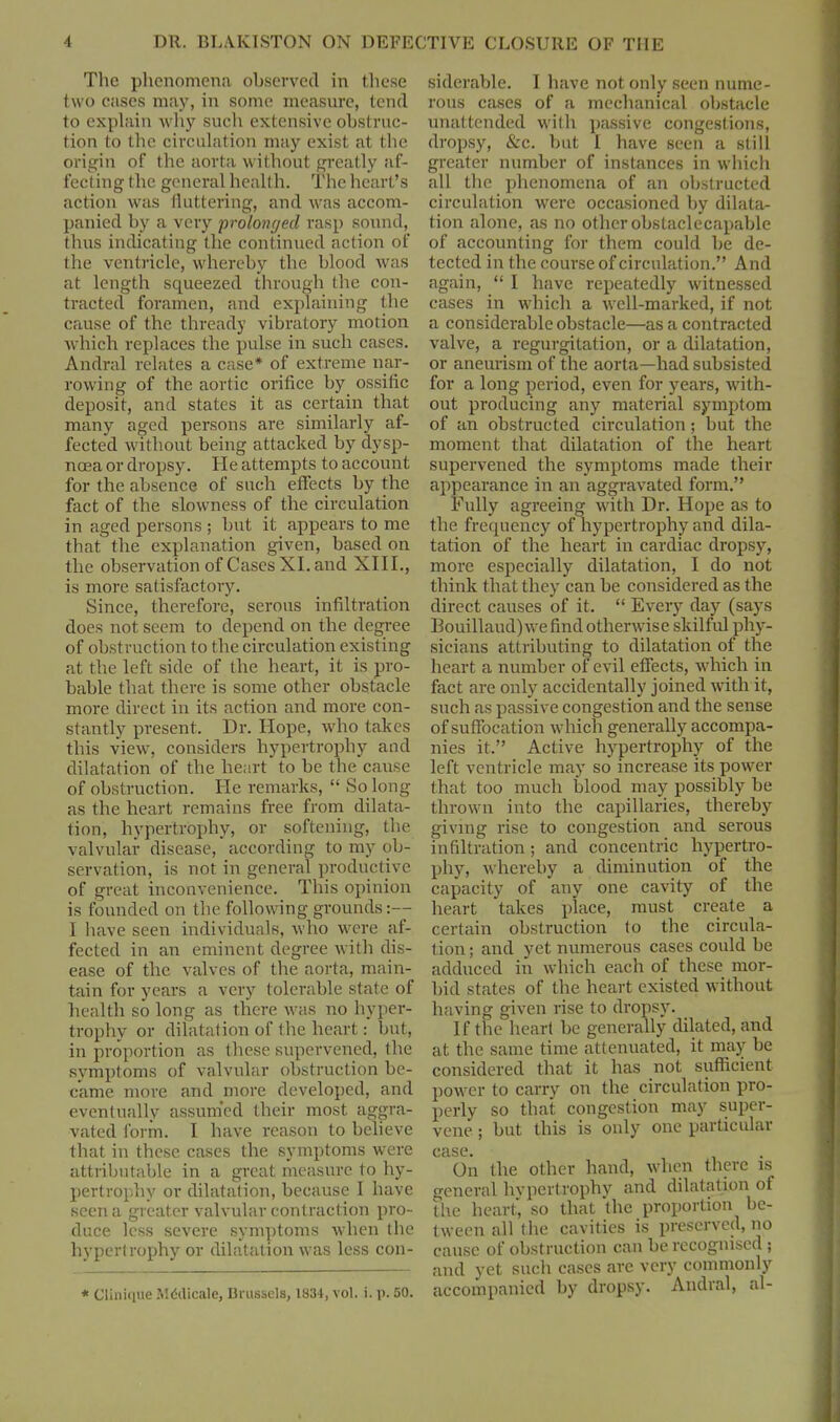 The phenomena observed in these two cases may, in some measure, tend to explain why such extensive obstruc- tion to the circulation may exist at the origin of the aorta without greatly af- fecting the general health. The heart’s action was fluttering, and was accom- panied by a very prolonged rasp sound, thus indicating the continued action of the ventricle, whereby the blood was at length squeezed through the con- tracted foramen, and explaining the cause of the thready vibratory motion which replaces the pulse in such cases. Andral relates a case* of extreme nar- rowing of the aortic orifice by ossific deposit, and states it as certain that many aged persons are similarly af- fected without being attacked by dysp- noea or dropsy. He attempts to account for the absence of such effects by the fact of the slowness of the circulation in aged persons ; but it appears to me that the explanation given, based on the observation of Cases XI. and XIII., is more satisfactory. Since, therefore, serous infiltration does not seem to depend on the degree of obstruction to the circulation existing at the left side of the heart, it is pro- bable that there is some other obstacle more direct in its action and more con- stantly present. Dr. Hope, who takes this view, considers hypertrophy and dilatation of the heart to be the cause of obstruction. He remarks, “ So long as the heart remains free from dilata- tion, hypertrophy, or softening, the valvular disease, according to my ob- servation, is not in general productive of great inconvenience. This opinion is founded on the following grounds:— I have seen individuals, who were af- fected in an eminent degree with dis- ease of the valves of the aorta, main- tain for years a very tolerable state of health so long as there was no hyper- trophy or dilatation of the heart: but, in proportion as these supervened, the symptoms of valvular obstruction be- came more and more developed, and eventually assumed their most aggra- vated form. I have reason to believe that in these cases the symptoms were attributable in a great measure to hy- pertrophy or dilatation, because I have seen a greater valvular contraction pro- duce less severe symptoms when the hypertrophy or dilatation was less con- * Cliniiiue Mddicale, Brussels, 1834, vol. i. p. 50. siderable. I have not only seen nume- rous cases of a mechanical obstacle unattended with passive congestions, dropsy, &c. but I have seen a still greater number of instances in which all the phenomena of an obstructed circulation were occasioned by dilata- tion alone, as no other obstaclecapable of accounting for them could be de- tected in the course of circulation.” And again, “ I have repeatedly witnessed cases in which a well-marked, if not a considerable obstacle—as a contracted valve, a regurgitation, or a dilatation, or aneurism of the aorta—had subsisted for a long period, even for years, with- out producing any material symptom of an obstructed circulation ; but the moment that dilatation of the heart supervened the symptoms made their appearance in an aggravated form.” Fully agreeing with Dr. Hope as to the frequency of hypertrophy and dila- tation of the heart in cardiac dropsy, more especially dilatation, I do not think that they can be considered as the direct causes of it. “ Every day (says 13ouillaud)we find otherwise skilful phy- sicians attributing to dilatation of the heart a number of evil effects, which in fact are only accidentally joined with it, such as passive congestion and the sense of suffocation which generally accompa- nies it.” Active hypertrophy of the left ventricle may so increase its power that too much blood may possibly be thrown into the capillaries, thereby giving rise to congestion and serous infiltration; and concentric hypertro- phy, whereby a diminution of the capacity of any one cavity of the heart takes place, must create a certain obstruction to the circula- tion ; and yet numerous cases could be adduced in which each of these mor- bid states of the heart existed without having given rise to dropsy. If the heart be generally dilated, and at the same time attenuated, it may be considered that it has not sufficient- power to carry on the circulation pro- perly so that congestion may super- vene ; but this is only one particular case. On the other hand, when there is general hypertrophy and dilatation of the heart' so that the proportion be- tween all the cavities is preserved, no cause of obstruction can be recognised ; and yet such cases are very commonly accompanied by dropsy. Andral, al-