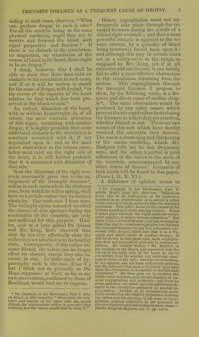 lading to such cases, observes, “ What can produce dropsy in such a case ? For all the cavities being in the same physical condition, ought they not to receive and forward the blood with equal proportion and freedom ? If there is no obstacle to the circulation, no stagnation, no retardation of the course of blood in the heart, there ought to be no dropsy.” I think, however, that I sluill be able to shew that there does exist an obstacle to the circulation in such cases, and if so it will be useless to search for the cause of dropsy, with Andral, “in the excess of the capacity of the heart relative to that which lias been pre- served in the blood-vessels.” As, indeed, dilatation of the heart, with or without hypertrophy, is, of all others, the most constant alteration of this organ, coexisting with cardiac dropsy, it is highly probable that some additional obstacle to the circulation is somehow connected with it, if not dependent upon it: and as the most direct obstruction to the venous circu- lation must exist on the right side of the heart, it is still further probable that it is connected with dilatation of that side. Now the dilatation of the right ven- tricle necessarily gives rise to the en- largement of the tricuspid foramen*, unless in such cases where the fibrinous zone, from which its valves spring, shall have to a certain extent lost its natural elasticity. One such case I have seen. The tricuspid valves intended to effect the closure of this aperture during the contraction of the ventricle, are only just sufficient for this purpose. Hun- ter, and at a later period Ur. Adams and Mr. King, have observed that they do not very effectually close the orifice they are attached to in its healthy state. Consequently, if this orifice be- come dilated, the valves can no longer effect its closure, except they also in- crease in size. In some cases of hy- pertrophy such is the case, (Case V.) but I think not so generally as Ur. Hope supposes; at least, as far as my own observations, confirmed by those of Bouillaud, would lead me to suppose. * Dr. Copland, in liis Dictionary, Part V. arti- cle Heart, p. 210, remarks, “ When both the ven- tricle and auricle of the same side are much dilated, the intermediate orifice is generally also widened, and the valves insuflicient to close'it.” Hence, regurgitation must not un- frequently take place through the tri- cuspid foramen during the systole of a dilated right ventricle ; and thus a most powerful obstacle is opposed to the ve- nous current, by a quantity of blood being constantly forced back upon it: and although this may in certain cases act as a safety-valve to the lungs, as supposed by Mr. King, yet if at all extensive and continuous, it can hardly fail to offer a most effective obstruction to the circulation returning from the system. This regurgitation through the tricuspid foramen I propose to shew, by the following cases, is a fre- quent and direct cause of cardiac drop- sy*. The same obstruction would be produced by any other causes which prevent the tricuspid valves from closing the foramen to which they are attached, whether dilated or not. There are two causes of this sort which have hardly received the attention they deserve. The one is a shortening and thickening of the cordee tendinite, which Mr. Hodgson tells me he has frequently seen ; and the other, a partial or total adherence of the valves to the walls of the ventricle, unaccompanied by any other traces of disease. Instances of both kinds will be found in this paper. (Cases I. II. X. XI.) A difference of opinion seems to * Dr. Copland, in his Dictionary, Part V. article Heart, page 212, observes, “Dilatation gives rise to no indications of its existence, unless it is so considerable as to permit a reflux of the current of blood, and even then the signs are equivocal. This influx is one of the causes of the bellows sound and of the purring tremor. When it takes place through the right auriculo-ventri- cular opening, it causes venous pulsations.” Rut there is not a word of dropsy ; nor can we suppose from t his that he considers regurgitation through the tricuspid foramen in any way intimately con- nected with dropsy, much less that it is a fre- quent and direct cause of cardiac dropsy. It will be shewn in this paper that such regurgita- tion does not necessarily give rise to venous pul- sations. Dr. Adams writes, “ Mr. Hunter, in his treatise on the Blood, has remarked that the valves of the right side of the heart do not so completely close the arterial and auricular open- ings as those of the left; but this circumstance, in my opinion, has not been sufficiently noticed, nor the influence that such a structure may have upon the circulation in its natural or morbid state considered.” He then goes on to consider the safety-valve function, mid the mechanism of ve- nous regurgitation and pulsation ; but there he stops, and does not insist upon the additional ob- stacle to the circulation produced by morbid re- gurgitation. Farther on he recommends accu- rately measuring the relative proportion between the valves and the opening, in all cases of regur- gitation, looking especiailv to the presence or absence ofpulmonaryobstruction in these cases.— Dublin Hospital Reports, vol. iv. pp. 437-8.