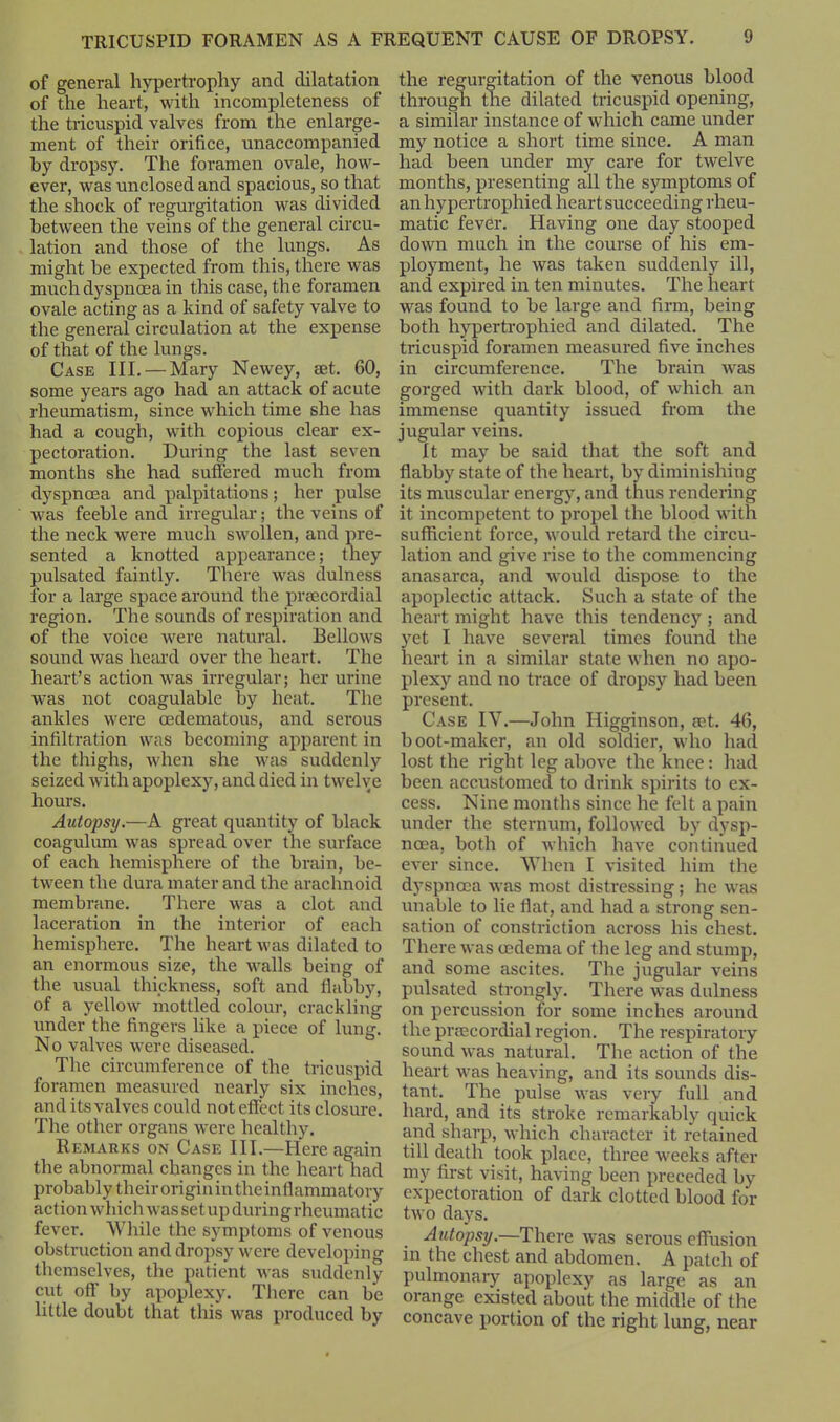 of general hypertrophy and dilatation of the heart, with incompleteness of the tricuspid valves from the enlarge- ment of their orifice, unaccompanied by dropsy. The foramen ovale, how- ever, was unclosed and spacious, so that the shock of regurgitation was divided between the veins of the general circu- lation and those of the lungs. As might be expected from this, there was much dyspnoea in this case, the foramen ovale acting as a kind of safety valve to the general circulation at the expense of that of the lungs. Case III. — Mary Newey, set. 60, some years ago had an attack of acute rheumatism, since which time she has had a cough, with copious clear ex- pectoration. During the last seven months she had suffered much from dyspnoea and palpitations; her pulse was feeble and irregular; the veins of the neck were much swollen, and pre- sented a knotted appearance; they pulsated faintly. There was dulness for a large space around the prsecordial region. The sounds of respiration and of the voice were natural. Bellows sound was heard over the heart. The heart’s action was irregular; her urine was not coagulable by heat. The ankles were oedematous, and serous infiltration was becoming apparent in the thighs, when she was suddenly seized with apoplexy, and died in twelve hours. Autopsy.—A great quantity of black coagulum was spread over the surface of each hemisphere of the brain, be- tween the dura mater and the arachnoid membrane. There was a clot and laceration in the interior of each hemisphere. The heart was dilated to an enormous size, the walls being of the usual thickness, soft and flabby, of a yellow mottled colour, crackling under the fingers like a piece of lung. No valves were diseased. The circumference of the tricuspid foramen measured nearly six inches, and its valves could not effect its closure. The other organs were healthy. Remarks on Case III.—Here again the abnormal changes in the heart had probably their origin in the inflammatory action which was set up during rheumatic fever. While the symptoms of venous obstruction and dropsy were developing themselves, the patient was suddenly cut off by apoplexy. There can be little doubt that this was produced by the regurgitation of the venous blood through the dilated tricuspid opening, a similar instance of which came under my notice a short time since. A man had been under my care for twelve months, presenting all the symptoms of an hypertrophied heart succeeding rheu- matic fever. Having one day stooped down much in the course of his em- ployment, he was taken suddenly ill, and expired in ten minutes. The heart was found to be large and firm, being both hypertrophied and dilated. The tricuspid foramen measured five inches in circumference. The brain was gorged with dark blood, of which an immense quantity issued from the jugular veins. It may be said that the soft and flabby state of the heart, by diminishing its muscular energy, and thus rendering it incompetent to propel the blood with sufficient force, would retard the circu- lation and give rise to the commencing anasarca, and would dispose to the apoplectic attack. Such a state of the heart might have this tendency ; and yet I have several times found the heart in a similar state when no apo- plexy and no trace of dropsy had been present. Case IY.—John Higginson, eet. 46, boot-maker, an old soldier, who had lost the right leg above the knee: had been accustomed to drink spirits to ex- cess. Nine months since he felt a pain under the sternum, followed by dysp- noea, both of which have continued ever since. When I visited him the dyspnoea was most distressing; he w-as unable to lie flat, and had a strong sen- sation of constriction across his chest. There was oedema of the leg and stump, and some ascites. The jugular veins pulsated strongly. There was dulness on percussion for some inches around the preecordial region. The respiratory sound was natural. The action of the heart was heaving, and its sounds dis- tant. The pulse was very full and hard, and its stroke remarkably quick and sharp, which character it retained till death took place, three weeks after my first visit, having been preceded by expectoration of dark clotted blood for two days. Autopsy.—There was serous effusion in the chest and abdomen. A patch of pulmonary apoplexy as large as an orange existed about the middle of the concave portion of the right lung, near