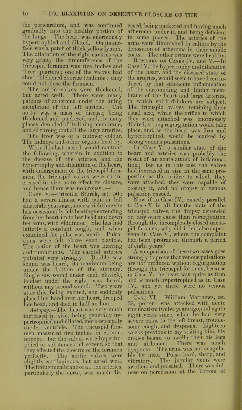 Hie pericardium, and was continued gradually into the healthy portion of the lungs. The heart was enormously hypertrophied and dilated. On its sur- face was a patch of thick yellow lymph. The dilatation of the right cavities was very great; the circumference of the tricuspid foramen was five inches and three quarters ; one of the valves had short thickened chordae tendiniee; they could not close the foramen. The aortic valves were thickened, but acted well. There were many patches of atheroma under the lining membrane of the left auricle. The aorta was a mass of disease, being thickened and puckered, and, in many places, denuded of its lining membrane, and so throughout all the large arteries. The liver was of a nutmeg colour. The kidneys and other organs healthy. With this last case I would contrast the following, wherein, in addition to the disease of the arteries, and the hypertrophy and dilatation of the heart, with enlargement of the tricuspid fora- men, the tricuspid valves were so in- creased in size as to effect its closure, and hence there was no dropsy Case V.—Priscilla Sturck, set. 50: had a severe illness, with pain in left side, eight years ago, since which time she has occasionally felt heatings extending from her heart up to her head and down her arms, with giddiness. She has had latterly a constant cough, and when examined the pulse was small. Pulsa- tions were felt above each clavicle. The action of the heart was heaving and tumultuous. The carotid arteries pulsated very strongly. Double saw sound was heard, its maximum being under the bottom of the sternum. Single saw sound under each clavicle, loudest under the right, was heard, without any second sound. Two years after this, being excited, she suddenly placed her hand over her heart, drooped her head, and died in half an hour. Autopsy.—The heart was very much increased in size, being generally hy- pertrophied and dilated, more especially the left ventricle. The tricuspid fora- men measured five inches in circum- ference ; hut the valves were hypertro- phied in substance and extent, so that they effected the closure of the foramen perfectly. The aortic valves were slightly cartilaginous, but acted well. The lining membrane of all the arteries, particularly the aorta, was much dis- eased, being puckered and having much atheroma under it, and being deficient in some places. The arteries of the arms were diminished in calibre by the deposition of atheroma in their middle coats. The other organs were healthy. Remarks on Cases IV. and V.—In Case IV. the hypertrophy anddilatation of the heart, and the diseased state of the arteries, would seem to have been in- duced by that sub-acute inflammation of the surrounding and lining mem- brane of the heart and large arteries, to which spirit-drinkers are subject. The tricuspid valves retaining their usual size, while the orifice to which they were attached was enormously dilated, strong regurgitation would take place, and, as the heart was firm and hypertrophied, would be marked by strong venous pulsations. In Case V. a similar state of the heart and arteries was probably the result of an acute attack of inflamma- tion ; but as in this case the valves had increased in size in the same pro- portion as the orifice to which they were attached, they were capable of closing it, and no dropsy or venous pulsation ensued. Now if in Case IV., exactly parallel to Case V. in all but the state of the tricuspid valves, the dropsy depended on any other cause than regurgitation through the incompletely closed tricus- pid foramen, why did it not also super- vene in Case V., where the complaint had been protracted through a period of eight years ? A comparison of these two cases goes strongly to prove that venous pulsations are not produced without regurgitation through the tricuspid foramen, because in Case V. the heart was quite as firm and as much hypertrophied as in Case IV., and yet there were no venous pulsations. Case VI.—William Matthews, eet. 32, porter: was attacked with acute rheumatism twelve years ago, and again eight years since, when he had very severe pains in the left breast, trouble- some cough, and dyspnoea. Eighteen weeks previous to my visiting him, his ankles began to swell; then his legs and abdomen. There was much dyspnoea. The urine was not coagula- ble by heat. Pulse hard, sharp, and vibratory. The jugular veins were swollen, and pulsated. There was dul- ness on percussion at the bottom of