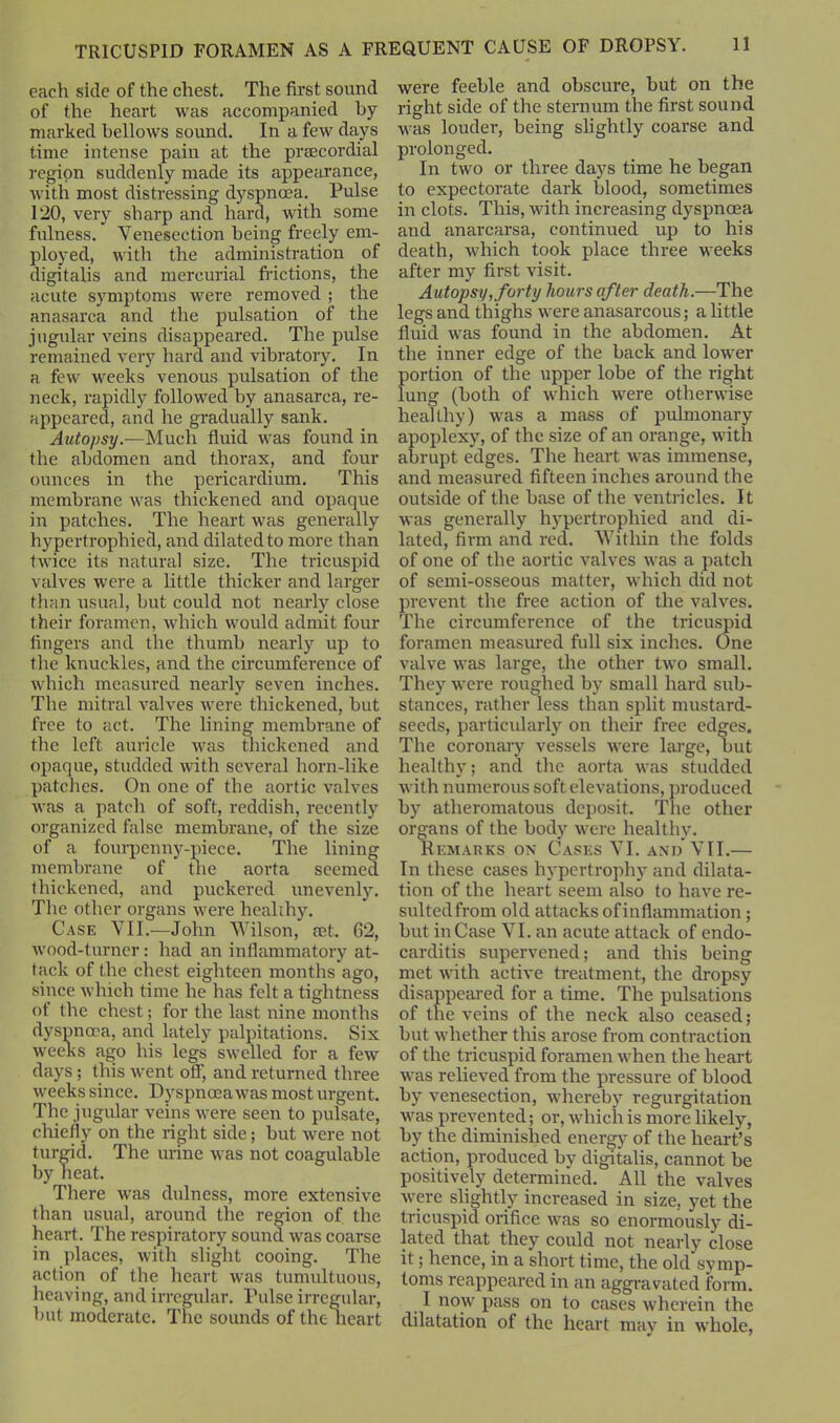each side of the chest. The first sound of the heart was accompanied by marked bellows sound. In a few days time intense pain at the prsecordial region suddenly made its appearance, with most distressing dyspnoea. Pulse 120, very sharp and hard, with some fulness. Venesection being freely em- ployed, with the administration of digitalis and mercurial frictions, the acute symptoms were removed ; the anasarca and the pulsation of the jugular veins disappeared. The pulse remained very hard and vibratory. In a few weeks venous pulsation of the neck, rapidly followed by anasarca, re- appeared, and he gradually sank. Autopsy.—Much fluid was found in the abdomen and thorax, and four ounces in the pericardium. This membrane was thickened and opaque in patches. The heart was generally hypertrophied, and dilated to more than twice its natural size. The tricuspid valves were a little thicker and larger than usual, but could not nearly close their foramen, which would admit four fingers and the thumb nearly up to the knuckles, and the circumference of which measured nearly seven inches. The mitral valves were thickened, but free to act. The lining membrane of the left auricle was thickened and opaque, studded with several horn-like patches. On one of the aortic valves was a patch of soft, reddish, recently organized false membrane, of the size of a fonrpenny-piece. The lining membrane of the aorta seemed thickened, and puckered unevenly. The other organs were healthy. Case VII.—John Wilson, set. 62, wood-turner: had an inflammatory at- tack of the chest eighteen months ago, since which time he has felt a tightness of the chest; for the last nine months dyspnoea, and lately palpitations. Six weeks ago his legs swelled for a few days; this went off, and returned three weeks since. Dyspnoea was most urgent. The jugular veins were seen to pulsate, chiefly on the right side; but were not turgid. The urine was not coagulable by heat. There was dulness, more extensive than usual, around the region of the heart. The respiratory sound was coarse in places, with slight cooing. The action of the heart was tumultuous, heaving, and irregular. Pulse irregular, but moderate. The sounds of the heart were feeble and obscure, but on the right side of the sternum the first sound was louder, being slightly coarse and prolonged. In two or three days time he began to expectorate dark blood, sometimes in clots. This, with increasing dyspnoea and anarcarsa, continued up to his death, which took place three weeks after my first visit. Autopsy, forty hours after death.—The legs and thighs were anasarcous; a little fluid was found in the abdomen. At the inner edge of the back and lower portion of the upper lobe of the right ung (both of which were otherwise leal thy) was a mass of pulmonary apoplexy, of the size of an orange, with abrupt edges. The heart was immense, and measured fifteen inches around the outside of the base of the ventricles. It was generally hypertrophied and di- lated, firm and red. Within the folds of one of the aortic valves was a patch of semi-osseous matter, which did not prevent the free action of the valves. The circumference of the tricuspid foramen measured full six inches. One valve was large, the other two small. They were roughed by small hard sub- stances, rather less than split mustard- seeds, particularly on their free edges. The coronary vessels were large, but healthy; and the aorta was studded with numerous soft elevations, produced by atheromatous deposit. The other organs of the body were healthy. Remarks on Cases VI. and VII.— In these cases hypertrophy and dilata- tion of the heart seem also to have re- sultedfrom old attacks ofinllammation; but inCase VI. an acute attack of endo- carditis supervened; and this being met with active treatment, the dropsy disappeared for a time. The pulsations of the veins of the neck also ceased; but whether this arose from contraction of the tricuspid foramen when the heart was relieved from the pressure of blood by venesection, whereby regurgitation was prevented; or, which is more likely, by the diminished energy of the heart’s action, produced by digitalis, cannot be positively determined. All the valves were slightly increased in size, yet the tricuspid orifice was so enormously di- lated that they could not nearly close it; hence, in a short time, the old symp- toms reappeared in an aggravated form. I now pass on to cases wherein the dilatation of the heart may in whole,