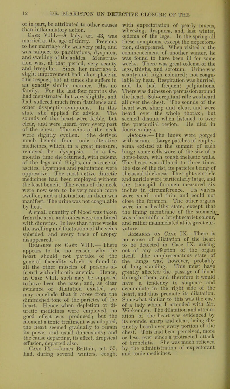 or in part, be attributed to other causes than inflammatory action. Case VIII.—A lady, mt. 43, was married at the age of thirty. Previous to her marriage she was very pale, and was subject to palpitations, dyspnoea, and swelling of the ankles. Menstrua- tion was, at that period, very scanty and irregular. Since her marriage a slight improvement had taken place in this respect, but at times she sutlers in an exactly similar manner. Has no family. For the last four months she had menstruated but very slightly, and had suffered much from flatulence and other dyspeptic symptoms. In this state she applied for advice. The sounds of the heart were feeble, but clear, and were heard over every part of the chest. The veins of the neck Avere slightly swollen. She derived much benefit from tonic alterative medicines, which, in a great measure, removed her dyspepsia. In a few months time she returned, with oedema of the legs and thighs, and a trace of ascites. Dyspnoea and palpitation were oppressive. The most active diuretic medicines had been employed without the least benefit. The veins of the neck were now seen to be very much more swollen, and a fluctuation in them was manifest. The urine A\ras not coagulable by heat. A small quantity of blood was taken from the arm, and tonics were combined with diuretics. In less than three weeks the SAvelling and fluctuation of the veins subsided, and every trace of dropsy disappeared. Remarks on Case VIII. — There appears to be no reason why the heart should not partake of the general flaccidity which is found in all the other muscles of persons af- fected with chlorotic anemia. Hence, in Case VIII. such may be supposed to have been the case; and, as clear evidence of dilatation existed, Ave may conclude that it arose from the diminished tone of the parietes of the heart. Hence Avlien depletion or di- uretic medicines were employed, no good effect Avas produced; but the moment a tonic treatment Avas adopted, the heart seemed gradually to regain its power and usual dimensions; and the cause departing, its effect, dropsical effusion, departed also. Case IX.—James Brittain, set. 55, had, during several winters, cough, with expectoration of pearly mucus, wheezing, dyspnoea, and, last winter, oedema of the legs. In the spring all these symptoms, except the expectora- tion, disappeared. When visited at the commencement of another winter, he was found to have been ill for some weeks. There Avas great oedema of the legs, thighs, and scrotum. Urine was scanty and high coloured; not coagu- lable by heat. Respiration Avas hurried, and he had frequent palpitations. There Avas dulness on percussion around the heart. Sub-crepitant rale was heard all over the chest. The sounds of the heart were sharp and clear, and Avere heard over the Avhole thorax; but seemed distant when listened to over the preecordial region. He died in fourteen days. Autopsy. — The lungs Avere gorged Avith serum. Large patches of emphy- sema existed at the summit of each lung; some cells were of the size of a horse-bean, with tough inelastic Avails. The heart Avas dilated to three times the size of the fist, its parietes being of t he usual thickness. The right ventricle and auricle were particularly large, and the tricuspid foramen measured six inches in circumference. Its valves were small and thin, and could not close the foramen. The other organs Avere in a healthy state, except that the lining membrane of the stomachy Avas of an uniform bright scarlet colour, and rather mammelated at its great cur- vature. Remarks on Case IX.—There is no cause of dilatation of the heart to be detected in Case IX. arising out of any affection of the organ itself. The emphysematous state of the lungs Avas, however, probably of long standing. This must have greatly affected the passage of blood through them, and therefore it Avould . have a tendency to stagnate and accumulate in the right side of the heart, and thus promote its dilatation. Somewhat similar to this Avas the case of a lady whom I attended Avith Mr. Wiclcenden. The dilatation and attenu- ation of the heart Avas evidenced by its sounds, sharp and clear, being dis- tinctly heard over every portion of the chest. This had been perceived, more or less, ever since a protracted attack of bronchitis. She Avas much relieved by the administration of expectorant and tonic medicines.
