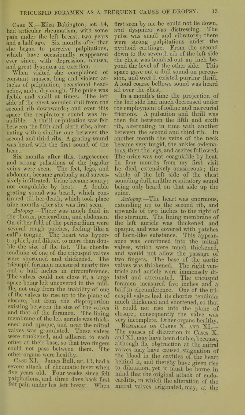 Case X.—Eliza Babington, set. 14, had articular rheumatism, with some pain under the left breast, two years and a half ago. Six months after that she began to perceive palpitations, which have occasionally reappeared ever since, with depression, nausea, and great dyspnoea on exertion. When visited she complained of constant nausea, long and violent at- tacks of palpitation, occasional head- aches, and a dry cough. The pulse was feeble and small at times. The left side of the chest sounded dull from the second rib downwards; and over this space the respiratory sound was in- audible. A thrill or pulsation was felt between the fifth and sixth ribs, alter- nating with a similar one between the second and third ribs. A grating sound was heard with the first sound of the heart. Six months after this, turgescence and strong pulsations of the jugular veins were seen. The feet, legs, and abdomen, became gradually and succes- sively infiltrated. Urine became scanty; not coagulable by heat. A double grating sound was heard, which con- tinued till her death, which took place nine months after she was first seen. Autopsy.—There was much fluid in the thorax, pericardium, and abdomen. On either fold of the pericardium were several rough patches, feeling like a calf’s tongue. The heart was hyper- trophied, and dilated to more than dou- ble the size of the fist. The chordae tendiniae of one of the tricuspid valves were shortened and thickened. The tricuspid foramen measured nearly five and a half inches in circumference. The valves could not close it, a large space being left uncovered in the mid- dle, not only from the inability of one of the valves to rise up to the plane of closure, but from the disproportion existing between the size of the valves and that of the foramen. The lining membrane of the left auricle was thick^ ened and opaque, and near the mitral valves was granulated. These valves were thickened, and adhered to each other at their base, so that two fingers could not pass between them. The other organs were healthy. Case XI.—James Bull’, ®t. 13, had a severe attack of rheumatic fever when five years old. Four weeks since felt palpitations, and three days back first felt pain under his left breast. When first seen by me he could not lie down, and dyspnoea was distressing. The pulse was small and vibratory; there were strong palpitations under the xyphoid cartilage. From the second down to the seventh rib of the left side the chest was bombed out an inch be- yond the level of the other side. This space gave out a dull sound on percus- sion, and over it existed purring thrill. A loud coarse bellows sound was heard all over the chest. In a month’s time the projection of the left side had much decreased under the employment of iodine and mercurial frictions. A pulsation and thrill was then felt between the fifth and sixth rib, alternating in time with another between the second and third rib. In another month the veins of the neck became very turgid, the ankles oedema- tous, then the legs, and ascites followed. The urine was not coagulable by heat. In four months from my first visit he died, extensively anasarcous ; the whole of the left side of the chest sounding dull, andthe respiratory sound being only heard on that side up the spine. Autopsy,—The heart was enormous, extending up to the second rib, and upwards of two inches to the right of the sternum. The lining membrane of the left auricle was thickened and opaque, and was covered with patches of horn-like substance. This appear- ance was continued into the mitral valves, which were much thickened, and would not allow the passage of two fingers. The base of the aortic valves was thickened. The right ven- tricle and auricle were immensely di- lated and attenuated. The tricuspid foramen measured five inches and a half in circumference. One of the tri- cuspid valves had its chord® tendiniae much thickened and shortened, so that it could not rise into the plane of closure; consequently the valve was very incomplete. Other organs healthy. Remarks on Cases X. and XI.—• The causes of dilatation in Cases X. andXI. may have been double, because, although the obstruction at the mitral valves may have caused stagnation of the blood in the cavities of the heart behind it, and thereby have given rise to dilatation, yet it must be borne in mind that the original attack of endo- carditis, in which the alteration of the mitral valves originated, may, at the