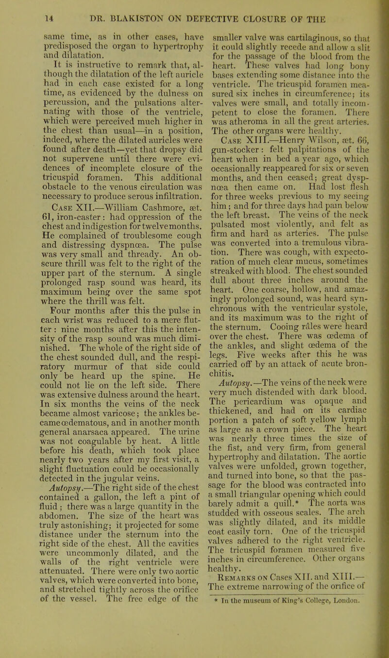 same time, as in other cases, have predisposed the organ to hypertrophy and dilatation. It is instructive to remark that, al- though the dilatation of the left auricle had in each case existed for a long time, as evidenced by the dulness on percussion, and the pulsations alter- nating with those of the ventricle, which were perceived much higher in the chest than usual—in a position, indeed, where the dilated auricles were found after death—yet that dropsy did not supervene until there were evi- dences of incomplete closure of the tricuspid foramen. This additional obstacle to the venous circulation was necessary to produce serous infiltration. Case XII.—William Cashmore, eet. 61, iron-caster : had oppression of the chest and indigestion for twelvemonths. He complained of troublesome cough and distressing dyspnoea. The pulse was very small and thready. An ob- scure thrill was felt to the right of the upper part of the sternum. A single prolonged rasp sound was heard, its maximum being over the same spot where the thrill was felt. Four months after this the pulse in each wrist was reduced to a mere flut- ter : nine months after this the inten- sity of the rasp sound was much dimi- nished. The whole of the right side of the chest sounded dull, and the respi- ratory murmur of that side could only be heard up the spine. He could not lie on the left side. There was extensive dulness around the heart. In six months the veins of the neck became almost varicose; the ankles be- came oedematous, and in another month general anarsaca appeared. The urine was not coagulable by heat. A little before his death, which took place nearly two years after my first visit, a slight fluctuation could be occasionally detected in the jugular veins. Autopsy.—The right side of the chest contained a gallon, the left a pint of fluid ; there was a large quantity in the abdomen. The size of the heart was truly astonishing; it projected for some distance under the sternum into the right side of the chest. All the cavities were uncommonly dilated, and the walls of the right ventricle were attenuated. There were only two aortic valves, which were converted into bone, and stretched tightly across the orifice of the vessel. The free edge of the smaller valve was cartilaginous, so that it could slightly recede and allow a slit for the passage of the blood from the heart. These valves had long bony bases extending some distance into the ventricle. The tricuspid foramen mea- sured six inches in circumference; its valves were small, and totally incom- petent to close the foramen. There was atheroma in all the great arteries. The other organs were healthy. Case XIII.—Henry Wilson, aet. 66, gun-stocker: felt palpitations of the heart when in bed a year ago, which occasionally reappeared for six or seven months, and then ceased; great dysp- noea then came on. Had lost flesh for three weeks previous to my seeing him; and for three days had pain below the left breast. The veins of the neck pulsated most violently, and felt as firm and hard as arteries. The pulse was converted into a tremulous vibra- tion. There was cough, with expecto- ration of much clear mucus, sometimes streaked with blood. The chest sounded dull about three inches around the heart. One coarse, hollow, and amaz- ingly prolonged sound, was heard syn- chronous with the ventricular systole, and its maximum was to the right of the sternum. Cooing rales were heard over the chest. There was oedema of the ankles, and slight oedema of the legs. Five weeks after this he was carried off by an attack of acute bron- chitis. Autopsy.—The veins of the neck were very much distended with dark blood. The pericardium was opaque and thickened, and had on its cardiac portion a patch of soft yellow lymph as large as a crown piece. The heart was nearly three times the size of the fist, and very firm, from general hypertrophy and dilatation. The aortic valves were unfolded, grown together, and turned into bone, so that the pas- sage for the blood was contracted into a small triangular opening which could barely admit a quill.* The aorta was studded with osseous scales. The arch was slightly dilated, and its middle coat easily torn. One of the tricuspid valves adhered to the right ventricle. The tricuspid foramen measured five inches in circumference. Other organs healthy. Remarks on Cases XII. and XIII.— The extreme narrowing of the orifice of * In the museum of King’s College, London.