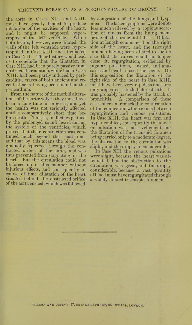 the aorta in Cases XII. and XIII. must have greatly tended to produce dilatation of the cavities of the heart, and it might be supposed hyper- trophy of the left ventricle. While both hearts, however, were dilated, the walls of the left ventricle were hyper- trophied in Case XIII. and attenuated in Case XII. Their history would lead us to conclude that the dilatation in Case XII. had been purely passive from obstructed circulation, while that in Case XIII. had been partly induced by peri- carditis ; traces of both ancient and re- cent attacks having been found on the pericardium. From the nature of the morbid altera- tions of the aortic valves they must have been a long time in progress, and yet the health was not seriously affected until a comparatively short time be- fore death. This is, in fact, explained by the prolonged sound heard during the systole of the ventricles, which proved that their contraction was con- tinued much beyond the usual time, and that by this means the blood was gradually squeezed through the con- tracted orifice of the aorta, and was thus prevented from stagnating in the heart. But the circulation could not be forced on in this manner without injurious effects, and consequently in course of time dilatation of the heart situated behind the obstructed orifice of the aorta ensued, which was followed by congestion of the lungs and dysp- noea. The latter symptoms were doubt- less much relieved by a copious secre- tion of mucus from the lining mem- brane of the bronchial tubes. Dilata- tion at length commenced on the right side of the heart, and the tricuspid foramen having been dilated to such a size that its valves could no longer close it, regurgitation, evidenced by jugular pulsations, ensued, and ana- sarca and death closed the scene. On this supposition the dilatation of the right side of the heart in Case XIII. must have been very rapid, as anasarca only appeared a little before death. It was probably hastened by the attack of bronchitis. A comparison of these cases offers a remarkable confirmation of the connection which exists between regurgitation and venous pulsations. In Case XIII. the heart was firm and hypertrophied, consequently the shock or pulsation was most vehement, but the dilatation of the tricuspid foramen being carried only to a moderate degree, the obstruction to the circulation was slight, and the dropsy inconsiderable. In Case XII. the venous pulsations were slight, because the heart was at- tenuated, but the obstruction to the circulation was great, and the dropsy considerable, because a vast quantity of blood must have regurgitated through a widely dilated triscuspid foramen. WILSON AND OG1LVY, 57, SKINNER STREET, SNOWHILL, LONDON.