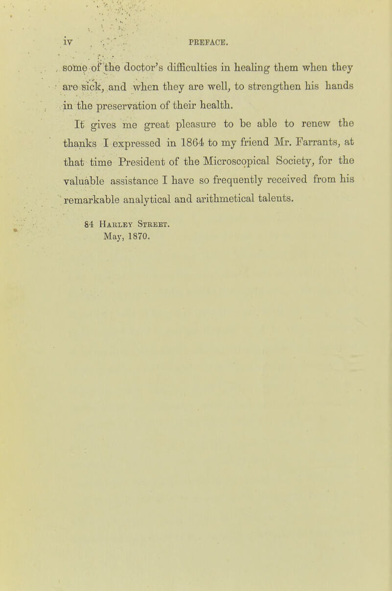 some of the doctor's difficulties in healing them when they are sick, and when they are well, to strengthen his hands in the preservation of their health. If gives me groat pleasure to be able to renew the thanks I expressed in 1864 to my friend Mr. Farrants, at that time President of the Microscopical Society, for the valuable assistance I have so frequently received from his remarkable analytical and arithmetical talents. 84 Harley Street. May, 1870.