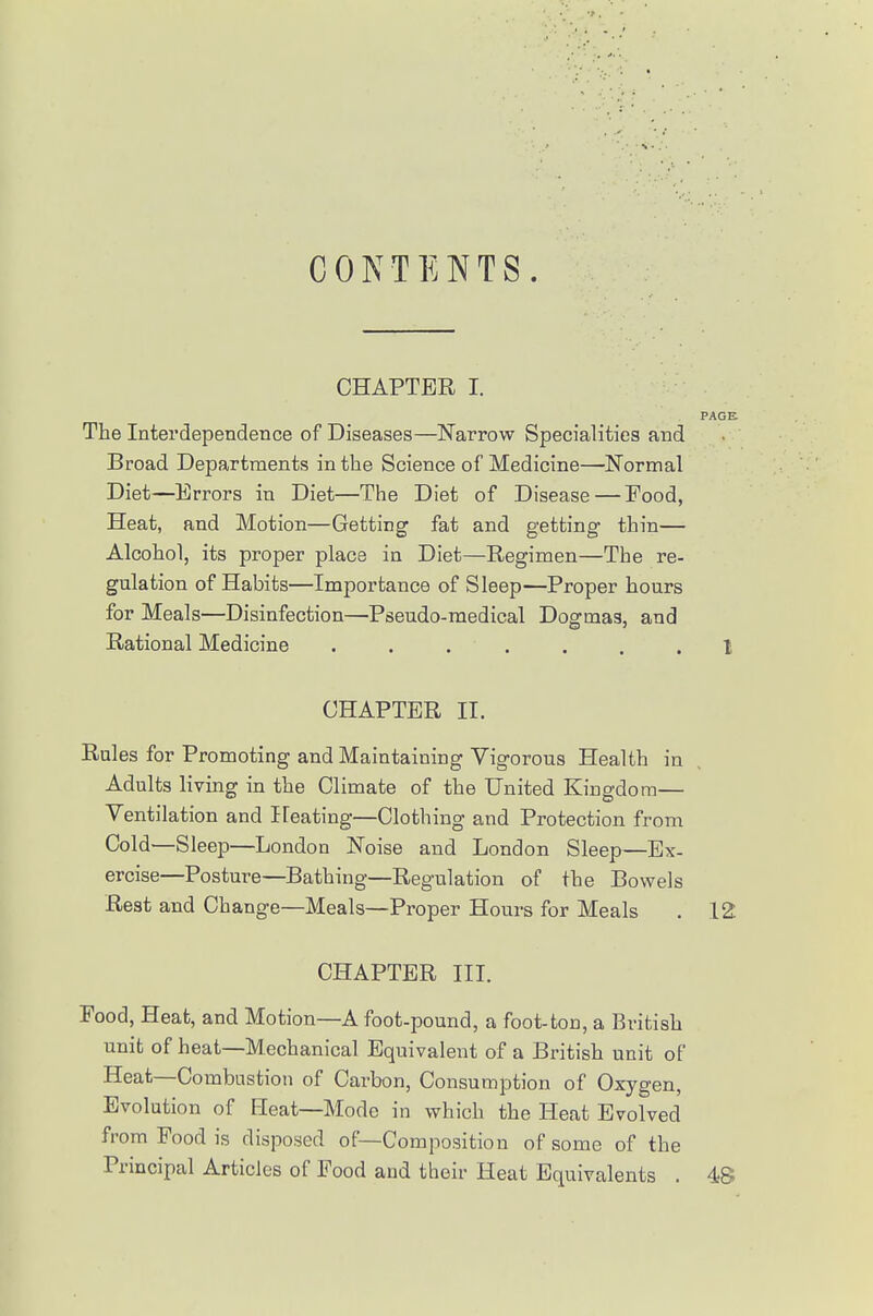 CONTENTS. CHAPTER I. PAGE The Interdependence of Diseases—Narrow Specialities and Broad Departments in the Science of Medicine—Normal Diet—Errors in Diet—The Diet of Disease — Food, Heat, and Motion—Getting fat and getting thin— Alcohol, its proper place in Diet—Regimen—The re- gulation of Habits—Importance of Sleep—Proper hours for Meals—Disinfection—Pseudo-medical Dogmas, and Rational Medicine . . . . . . .1 CHAPTER II. Rules for Promoting and Maintaining Vigorous Health in Adults living in the Climate of the United Kingdom— Ventilation and Ifeating—Clothing and Protection from Cold—Sleep—London Noise and London Sleep—Ex- ercise—Posture—Bathing—Regulation of the Bowels Rest and Change—Meals—Proper Houi-s for Meals . 12 CHAPTER III. Food, Heat, and Motion—A foot-pound, a foot-ton, a British unit of heat—Mechanical Equivalent of a British unit of Heat—Combustion of Carbon, Consumption of Oxygen, Evolution of Heat—Mode in which the Heat Evolved from Food is disposed of—Composition of some of the Principal Articles of Food and their Heat Equivalents . 4S