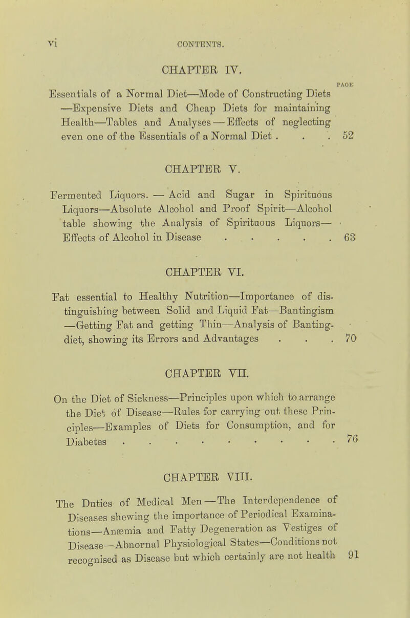 CHAPTER IV. PAGE Essentials of a Normal Diet—Mode of Constructing Diets —Expensive Diets and Cheap Diets for maintaining Health—Tables and Analyses — Effects of neglecting even one of the Essentials of a Normal Diet . . . 52 CHAPTER V. Fermented Liquors. — Acid and Sugar in Spirituous Liquors—Absolute Alcohol and Proof Spirit—Alcohol table showing the Analysis of Spirituous Liquors— • Effects of Alcohol in Disease ..... 63 CHAPTER VI. Fat essential to Healthy Nutrition—Importance of dis- tinguishing between Solid and Liquid Fat—Bantingism —Getting Fat and getting Thin—^Analysis of Banting- diet, showing its Errors and Advantages . . .70 CHAPTER VH. On the Diet of Sickness—Principles upon which to arrange the Die*: of Disease—Rules for carrying out these Prin- ciples—Examples of Diets for Consumption, and for Diabetes CHAPTER VIII. The Duties of Medical Men—The Interdependence of Diseases shewing the importance of Periodical Examina- tions—Anaemia and Patty Degeneration as Vestiges of Disease—Abnornal Physiological States—Conditions not recof^nised as Disease but which certainly are not health 91