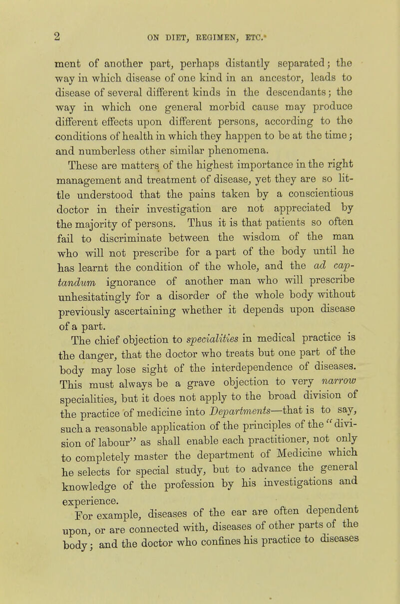 ment of anotlier part, perliaps distantly separated; tlie way in which disease of one kind in an ancestor, leads to disease of several different kinds in the descendants; the way in which one general morbid cause may produce different effects upon different persons, according to the conditions of health in which they happen to be at the time; and numberless other similar phenomena. These are matters of the highest importance in the right management and treatment of disease, yet they are so Ut- tle understood that the pains taken by a conscientious doctor in their investigation are not appreciated by the majority of persons. Thus it is that patients so often fail to discriminate between the wisdom of the man who will not prescribe for a part of the body until he has learnt the condition of the whole, and the ad cap- tandum ignorance of another man who will prescribe unhesitatingly for a disorder of the whole body without previously ascertaining whether it depends upon disease of a part. The chief objection to specialities in medical practice is the danger, that the doctor who treats but one part of the body may lose sight of the interdependence of diseases. This must always be a grave objection to very narrow specialities, but it does not apply to the broad division of the practice of medicine into Departments—that is to say, such a reasonable application of the principles of the ''divi- sion of labour as shall enable each practitioner, not only to completely master the department of Medicine which he selects for special study, but to advance the general knowledge of the profession by his investigations and experience. For example, diseases of the ear are often dependent upon, or are connected with, diseases of other parts of the body'; and the doctor who confines his practice to diseases