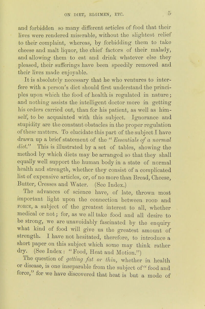 and forbidden so many different articles of food that their Hves were rendered miserable,, without the slightest relief to their complaint, whereas, by forbidding them to take cheese and malt liquor, the chief factors of their malady, and allowing them to eat and drink whatever else they pleased, their sufferings have been speedily removed and their lives made enjoyable. It is absolutely necessary that he who ventures to inter- fere with a person's diet should first understand the princi- ples upon which the food of health is regulated in nature; and nothing assists the intelhgent doctor more in getting his orders carried out, than for his patient, as well as him- self, to be acquainted with this subject. Ignorance and stupidity are the constant obstacles in the proper regulation of these matters. To elucidate this part of the subject I have drawn up a brief statement of the Essentials of a normal diet. This is illustrated by a set of tables, showing the method by which diets may be arranged so that they shall equally well support the human body in a state of normal health and strength, whether they consist of a coraphcated Kst of expensive articles, or, of no more than Bread, Cheese, Butter, Cresses and Water. (See Index.) The advances of science have, of late, thrown most important hght upon the connection between food and FORCE, a subject of the greatest interest to all, whether medical or not; for, as we all take food and all desire to be strong, we are unavoidably fascinated by the enquiry what kind of food will give us the greatest amount of strength. I have not hesitated, therefore, to introduce a short paper on this subject which some may think rather dry. (See Index : Food, Heat and Motion.) The question of getting fat or thin, whether in health or disease, is one inseparable from the subject of food and force, for we have discovered that heat is but a mode of