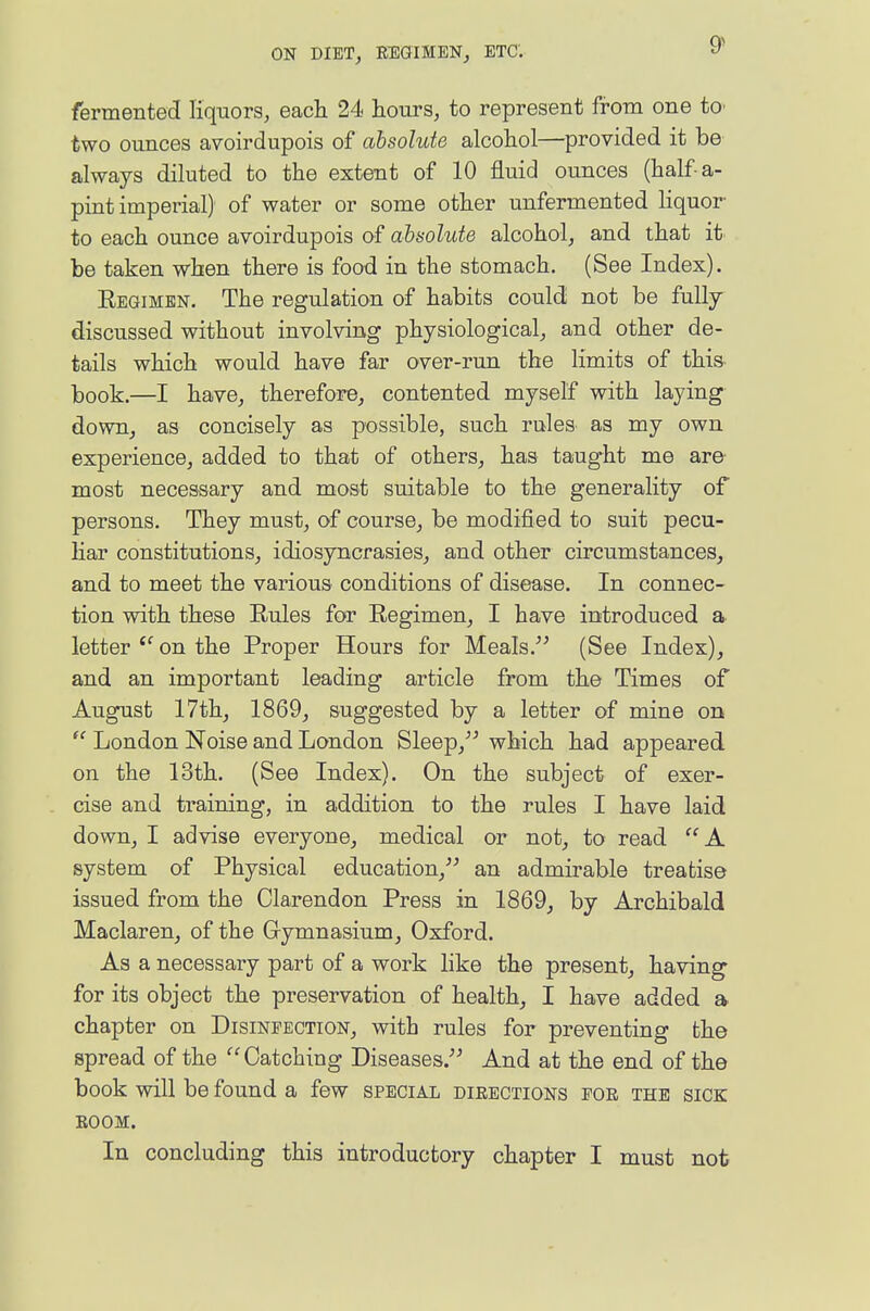 9^ fermented liquors, each 24 hours, to represent from one tO' two ounces avoirdupois of absolute alcohol—provided it be always diluted to the extent of 10 fluid ounces (half a- pint imperial) of water or some other unfermented liquor- to each ounce avoirdupois of absolute alcohol, and that it be taken when there is food in the stomach. (See Index). Regimen. The regulation of habits could not be fully discussed without involving physiological, and other de- tails which would have far over-run the limits of this- book.—I have, therefore, contented myself with laying down, as concisely as possible, such rules as my own experience, added to that of others, has taught me are most necessary and most suitable to the generality of persons. They must, of course, be modified to suit pecu- liar constitutions, idiosyncrasies, and other circumstances, and to meet the various conditions of disease. In connec- tion with these Rules for Regimen, I have introduced a letter on the Proper Hours for Meals.- (See Index), and an important leading article from the Times of August 17th, 1869, suggested by a letter of mine on  London Noise and London Sleep,^' which had appeared on the 13th. (See Index). On the subject of exer- cise and training, in addition to the rules I have laid down, I advise everyone, medical or not, to read A system of Physical education, an admirable treatise issued from the Clarendon Press in 1869, by Archibald Maclaren, of the Gymnasium, Oxford. As a necessary part of a work hke the present, having for its object the preservation of health, I have added a chapter on Disinfection, with rules for preventing the spread of the Catching Diseases/' And at the end of the book will be found a few special directions for the sick ROOM.