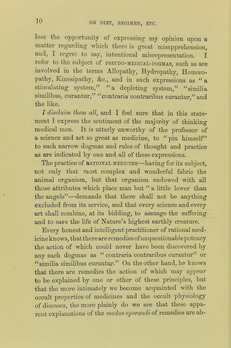 lose the opportunity of expressing my opinion upon a matter regarding which there is great misapprehension, and, I regreL to say, intentional misrepresentation. I refer to the subject of pseudo-medical-dogmas, such as are involved in the terms Allopathy, Hydropathy, Homoeo- pathy, Kinesipathy, &c., and in such expressions as  a stimulating system/^ a, depleting system, ''similia similibus, curantur, contraria contraribus curantur, and the like. I disclaim them all, and I feel sure that in this state- ment I express the sentiment of the majority of thinking medical men. It is utterly unworthy of the professor of a science and art so great as medicine, to  pin himself to such narrow dogmas and rules of thought and practice as are indicated by one and all of these expressions. The practice of rational medicine—having for its subject, not only that most complex and wonderful fabric the animal organism, but that organism endowed with all those attributes which place man but  a little lower than the angels—demands that there shall not be anything excluded from its service, and that every science and every art shall combine, at its bidding, to assuage the suffering and to save the life of Nature's highest earthly creature. Every honest and intelligent practitioner of rational med- icine knows, that there are remedies of unquestionable potency the action of which could never have been discovered by any such dogmas as  contraria contraribus curantur or  similia similibus curantuj-. On the other hand, he knows that there are remedies the action of which may appear to be explained by one or other of these principles, but that the more intimately we become acquainted with the occult properties of medicines and the occult physiology of diseases, the more plainly do we see that these appa- rent explanations of the modus operandi of remedies are ab-