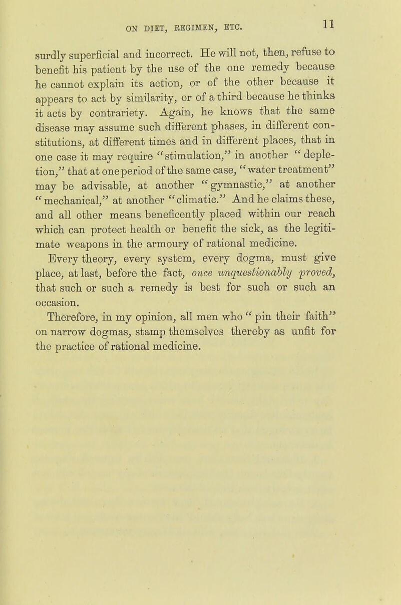 11 surdly superficial and incorrect. He will not, tten, refuse to benefit his patient by the use of the one remedy because he cannot explain its action, or of the other because it appears to act by similarity, or of a third because he thinks it acts by contrariety. Again, he knows that the same disease may assume such difierent phases, in difierent con- stitutions, at different times and in different places, that in one case it may require stimulation, in another  deple- tion, that at one period of the same case, water treatment may be advisable, at another gymnastic, at another mechanical, at another cHmatic. And he claims these, and all other means beneficently placed within our reach which can protect health or benefit the sick, as the legiti- mate weapons in the armoury of rational medicine. Every theory, every system, every dogma, must give place, at last, before the fact, once unquestionably proved, that such or such a remedy is best for such or such an occasion. Therefore, in my opinion, all men who  pin their faith on narrow dogmas, stamp themselves thereby as unfit for the practice of rational medicine.