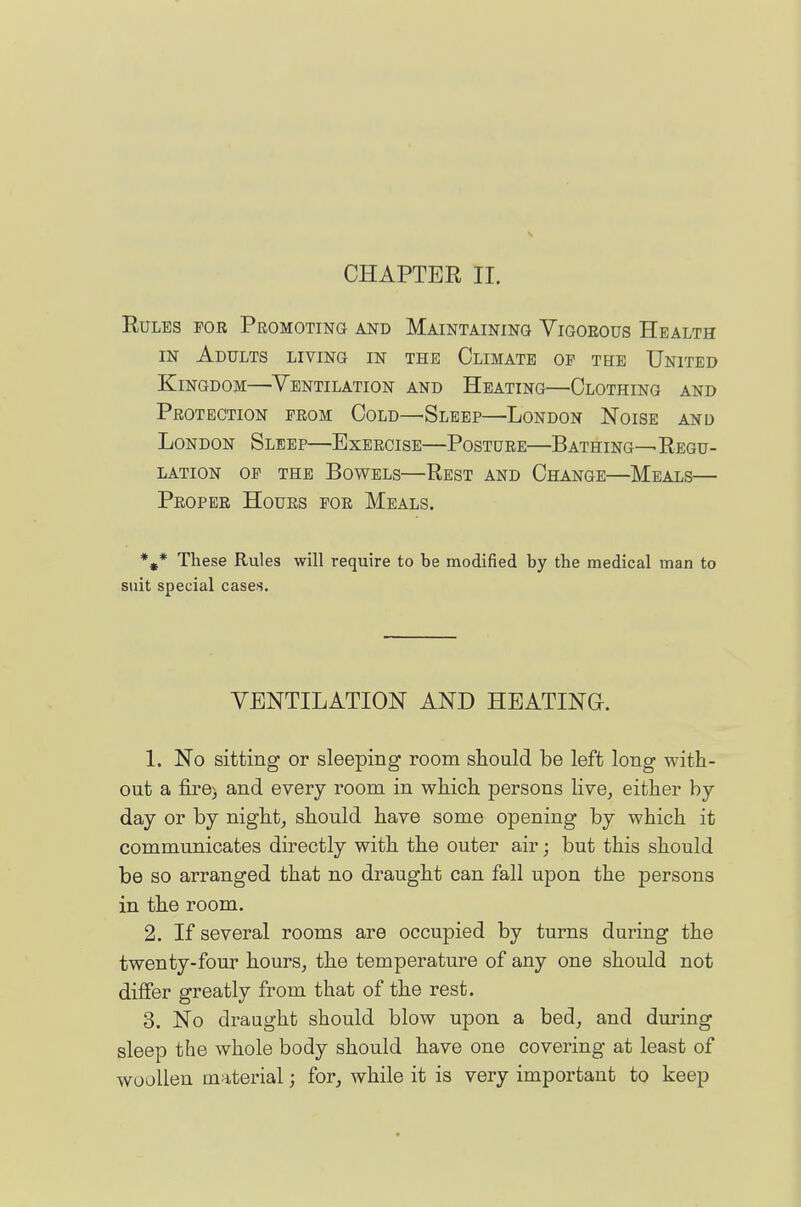 CHAPTER II. Rules for Promoting and Maintaining Vigorous Health IN Adults living in the Climate op the United Kingdom—Ventilation and Heating—Clothing and Protection prom Cold—Sleep—London Noise and London Sleep—Exercise—Posture—Bathing—Regu- lation OP the Bowels—Rest and Change—Meals— Proper Hours por Meals. *,* These Rules will require to be modified by the medical man to suit special cases. VENTILATION AND HEATING. 1. No sitting or sleeping room should be left long with- out a fire) and every room in which persons live^ either by day or by nighty should have some opening by which it communicates directly with the outer air; but this should be so arranged that no draught can fall upon the persons in the room. 2. If several rooms are occupied by turns during the twenty-four hours^ the temperature of any one should not differ greatly from that of the rest. 3. No draught should blow upon a bed, and during sleep the whole body should have one covering at least of woollen material; for, while it is very important to keep