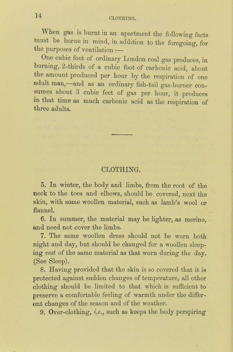 When g-as is burnt in an apartment the following facts must be borne in mind, in addition to the foregoing, for the purposes of ventilation :— One cubic foot of ordinary London coal gas produces, in burning, 2-thirds of a cubic foot of carbonic acid, about the amount produced per hour by the respiration of one adult man,—and as an ordinary fish-tail gas-burner con- sumes about 3 cubic feet of gas per hour, it produces in that time as much carbonic acid as the respiration of three adults. CLOTHING. 5. In winter, the body and limbs, from the root of the neck to the toes and elbows, should be covered, next the skin, with some woollen material, such as Iambus wool or flannel. 6. In summer, the material may be lighter, as merino, and need not cover the limbs. 7. The same woollen dress should not be worn both night and day, but should be changed for a woollen sleep- ing vest of the same material as that worn during the day. (See Sleep). 8. Having provided that the skin is so covered that it is protected against sudden changes of temperature, all other clothing should be limited to that which is sufficient to preserve a comfortable feeling of warmth under the differ- ent changes of the season and of the weather. 9. Over-clothing, i.e., such as keeps the body perspiring