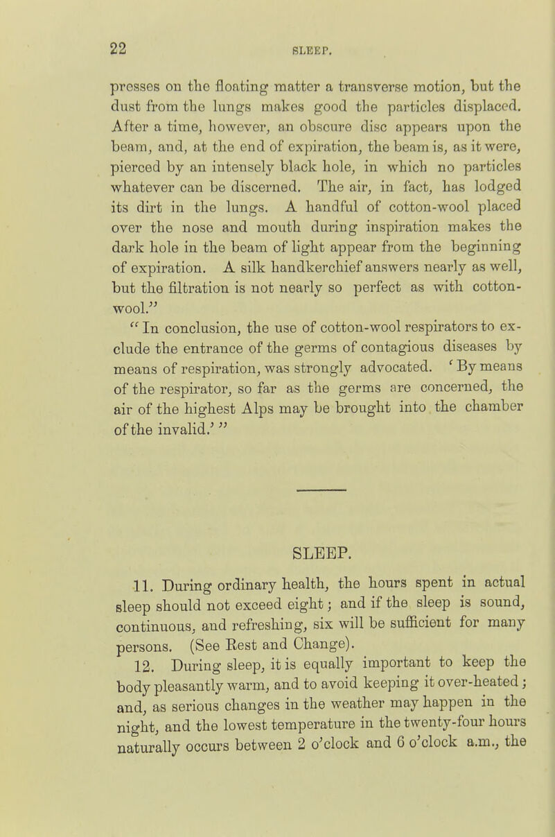 presses on the floating matter a transverse motion, but the dust from the lungs makes good the particles displaced. After a time, however, an obscure disc appears upon the beam, and, at the end of expiration, the beam is, as it were, pierced by an intensely black hole, in which no particles whatever can be discerned. The air, in fact, has lodged its dirt in the lungs. A handful of cotton-wool placed over the nose and mouth during inspiration makes the dark hole in the beam of light appear from the beginning of expiration. A silk handkerchief answers nearly as well, but the filtration is not neai'ly so perfect as with cotton- wool.  In conclusion, the use of cotton-wool respirators to ex- clude the entrance of the germs of contagious diseases by means of respiration, was strongly advocated. 'By means of the respirator, so far as the germs are concerned, the air of the highest Alps may be brought into the chamber of the invalid.'' SLEEP. 11. During ordinary health, the hours spent in actual sleep should not exceed eight; and if the sleep is sound, continuous, and refreshing, six will be sufficient for many persons. (See Eest and Change). 12. During sleep, it is equally important to keep the body pleasantly warm, and to avoid keeping it over-heated; and, as serious changes in the weather may happen in the night, and the lowest temperature in the twenty-four hours naturally occurs between 2 o'clock and 6 o'clock a.m.; the
