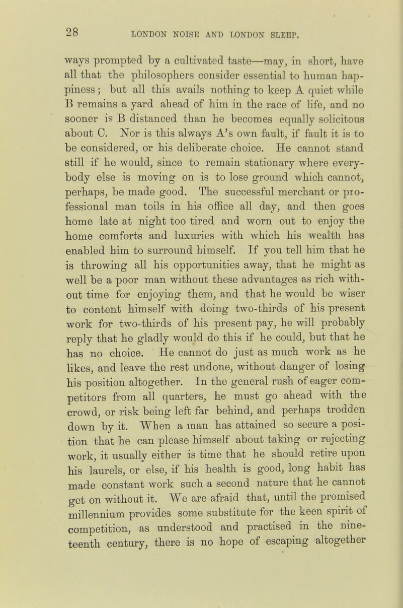 ways prompted by a cultivated taste—may, in short, have all that the philosophers consider essential to human hap- piness ; but all this avails nothing to keep A quiet while B remains a yard ahead of him in the race of life, and no sooner is B distanced than he becomes equally solicitous about C. Nor is this always A's own fault, if fault it is to be considered, or his deliberate choice. He cannot stand still if he would, since to remain stationary where every- body else is moving on is to lose ground which cannot, perhaps, be made good. The successful merchant or pro- fessional man toils in his office all day, and then goes home late at night too tired and worn out to enjoy the home comforts and luxuries with which his wealth has enabled him to surround himself. If you tell him that he is throwing all his opportunities away, that he might as well be a poor man without these advantages as rich with- out time for enjoying them, and that he would be wiser to content himself with doing two-thirds of his present work for two-thirds of his present pay, he will probably reply that he gladly would do this if he could, but that he has no choice. He cannot do just as much work as he likes, and leave the rest undone, without danger of losing his position altogether. In the general rush of eager com- petitors from all quarters, he must go ahead with the crowd, or risk being left far behind, and perhaps trodden down by it. When a man has attained so secure a posi- tion that he can please himself about taking or rejecting work, it usually either is time that he should retire upon his laurels, or else, if his health is good, long habit has made constant work such a second nature that he cannot get on without it. We are afraid that, until the promised millennium provides some substitute for the keen spirit of competition, as understood and practised in the nine- teenth century, there is no hope of escaping altogether