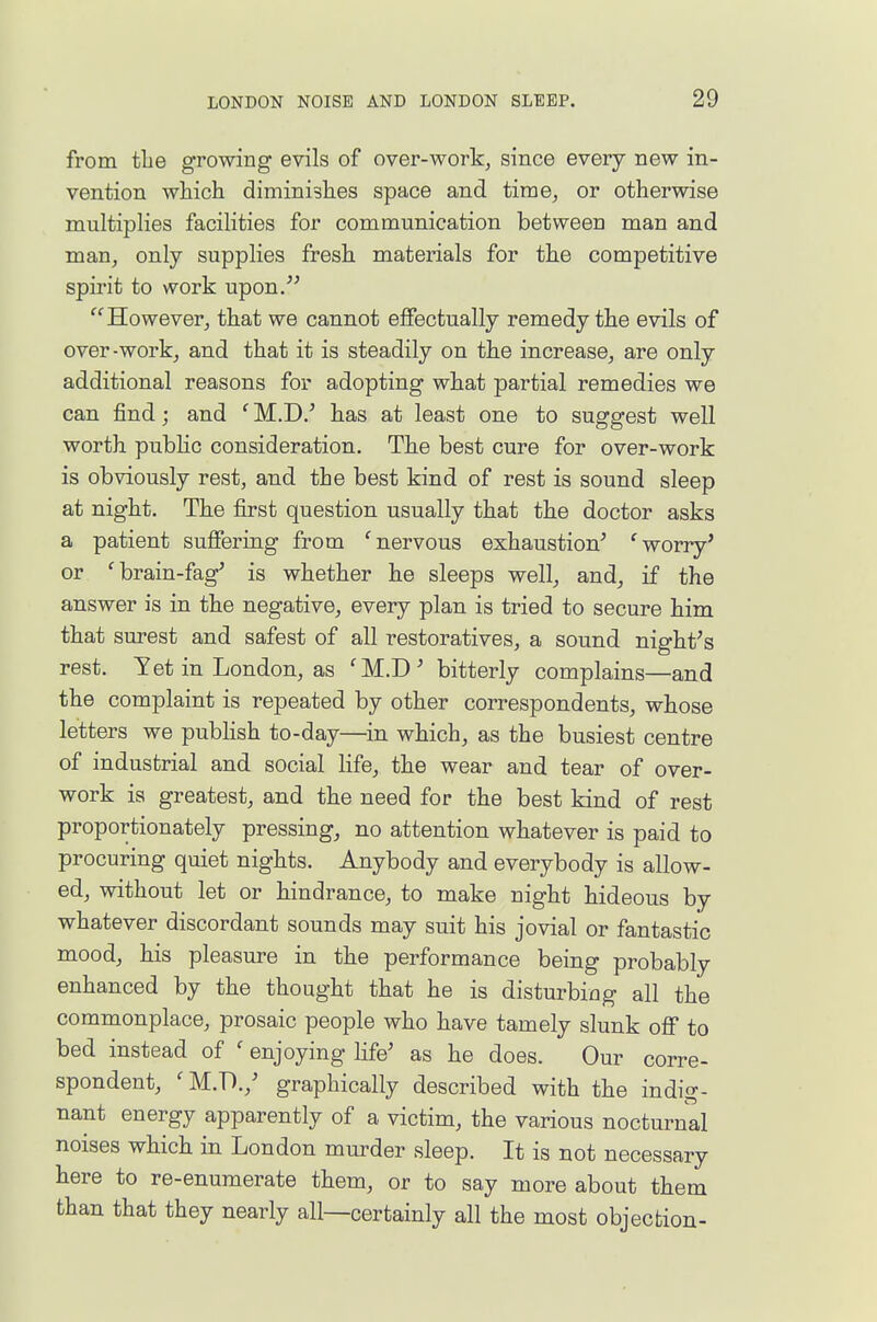 from tlie growing evils of over-work, since every new in- vention which diminishes space and time, or otherwise multiplies facilities for communication between man and man, only supplies fresh materials for the competitive spirit to work upon. '^However, that we cannot effectually remedy the evils of over-work, and that it is steadily on the increase, are only additional reasons for adopting what partial remedies we can find; and ' M.D.^ has at least one to suggest well worth pubhc consideration. The best cure for over-work is obviously rest, and the best kind of rest is sound sleep at night. The first question usually that the doctor asks a patient suffering from 'nervous exhaustion^ 'worry' or 'brain-fag' is whether he sleeps well, and, if the answer is in the negative, every plan is tried to secure him that surest and safest of all restoratives, a sound night's rest. Yet in London, as 'M.D' bitterly complains—and the complaint is repeated by other correspondents, whose letters we pubhsh to-day—in which, as the busiest centre of industrial and social life, the wear and tear of over- work is greatest, and the need for the best kind of rest proportionately pressing, no attention whatever is paid to procuring quiet nights. Anybody and everybody is allow- ed, without let or hindrance, to make night hideous by whatever discordant sounds may suit his jovial or fantastic mood, his pleasure in the performance being probably enhanced by the thought that he is disturbing all the commonplace, prosaic people who have tamely slunk off to bed instead of ' enjoying life' as he does. Our corre- spondent, 'M.D./ graphically described with the indiGT- nant energy apparently of a victim, the various nocturnal noises which in London murder sleep. It is not necessary here to re-enumerate them, or to say more about them than that they nearly all—certainly all the most objection-