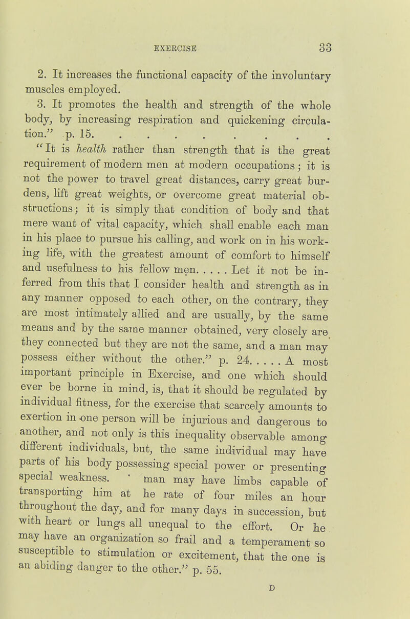 2. It increases the functional capacity of the involuntary muscles employed. 3. It promotes the health and strength of the whole body, by increasing respiration and quickening circula- tion/' p. 15 It is health rather than strength that is the great requirement of modern men at modern occupations; it is not the power to travel great distances, carry great bur- dens_, lift great weights, or overcome great material ob- structions ; it is simply that condition of body and that mere want of vital capacity, which shall enable each man in his place to pursue his calling, and work on in his work- ing life, with the greatest amount of comfort to himself and usefulness to his fellow men Let it not be in- ferred from this that I consider health and strength as in any manner opposed to each other, on the contrary, they are most intimately allied and are usually, by the same means and by the same manner obtained, very closely are they connected but they are not the same, and a man may' possess either without the other/' p. 24 A most important principle in Exercise, and one which should ever be borne in mind, is, that it should be regulated by individual fitness, for the exercise that scarcely amounts to exertion in one person will be injurious and dangerous to another, and not only is this inequahty observable among difi-erent individuals, but, the same individual may have parts of his body possessing special power or presenting special weakness. ' man may have hmbs capable of transporting him at he rate of four miles an hour throughout the day, and for many days in succession, but with heart or lungs all unequal to the effort. Or he may have an organization so frail and a temperament so susceptible to stimulation or excitement, that the one is an abiding danger to the other.'' p. 55. D