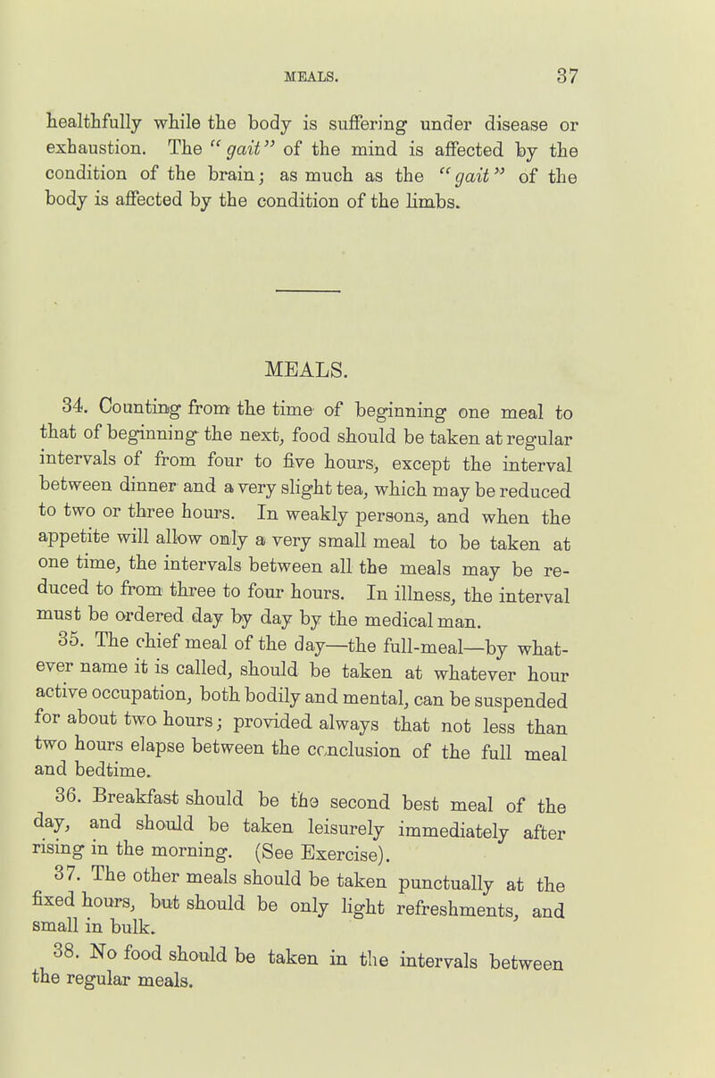 healtlifully while the body is suffering under disease or exhaustion. The  gait of the mind is affected by the condition of the brain; as much as the  gait of the body is affected by the condition of the limbs. MEALS. 34. Counting from the time of beginning one meal to that of beginning the next, food should be taken at regular intervals of from four to five hours> except the interval between dinner and a very slight tea, which may be reduced to two or three hours. In weakly persons, and when the appetite will allow only a very small meal to be taken at one time, the intervals between all the meals may be re- duced to from three to four hours. In illness, the interval must be ordered day by day by the medical man. 35. The chief meal of the day—the full-meal—by what- ever name it is called, should be taken at whatever hour active occupation, both bodily and mental, can be suspended for about two hours; provided always that not less than two hours elapse between the ccnclusion of the full meal and bedtime. 36. Breakfast should be the second best meal of the day, and should be taken leisurely immediately after nsmg m the morning. (See Exercise). 37. The other meals should be taken punctually at the fixed hours, but should be only light refreshments, and small in bulk. 38. No food should be taken in the intervals between the regular meals.