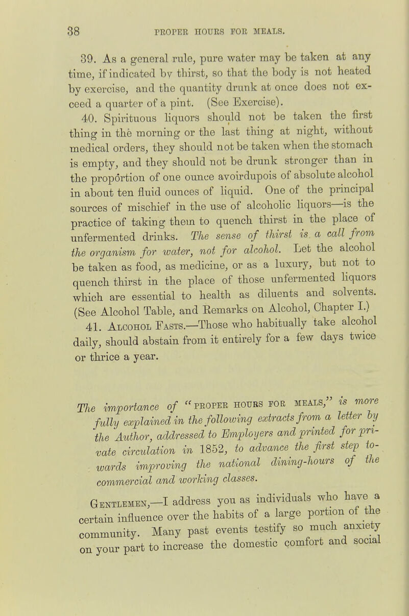 39. As a general rule, pure water may be taken at any time, if indicated by thirst, so that tbe body is not heated by exercise, and the quantity drunk at once does not ex- ceed a quarter of a pint. (See Exercise). 40. Spirituous liquors should not be taken the first thing in the morning or the last thing at night, without medical orders, they should not be taken when the stomach is empty, and they should not be drunk stronger than m the proportion of one ounce avoirdupois of absolute alcohol in about ten fluid ounces of liquid. One of the principal sources of mischief in the use of alcoholic liquors—is the practice of taking them to quench thirst in the place of unfermented drinks. The sense of thirst is a call from the organism for water, not for alcohol. Let the alcohol be taken as food, as medicine, or as a luxury, but not to quench thirst in the place of those unfermented hquors which are essential to health as diluents and solvents. (See Alcohol Table, and Remarks on Alcohol, Chapter I.) 41. Alcohol Fasts.—Those who habitually take alcohol daily, should abstain from it entirely for a few days twice or thrice a year. The importance of proper houbs eor meals, is more fully explained in the following extracts from a letter iy the Author, addressed to Employers and printed for pri- vate circulation in 1852, to advance the first step to- wards improving the national dining-hours of the commercial and worUng classes. Gentlemen,-! address you as individuals who have a certain influence over the habits of a large portion of the community. Many past events testify so much anxiety on your part to increase the domestic comfort and social