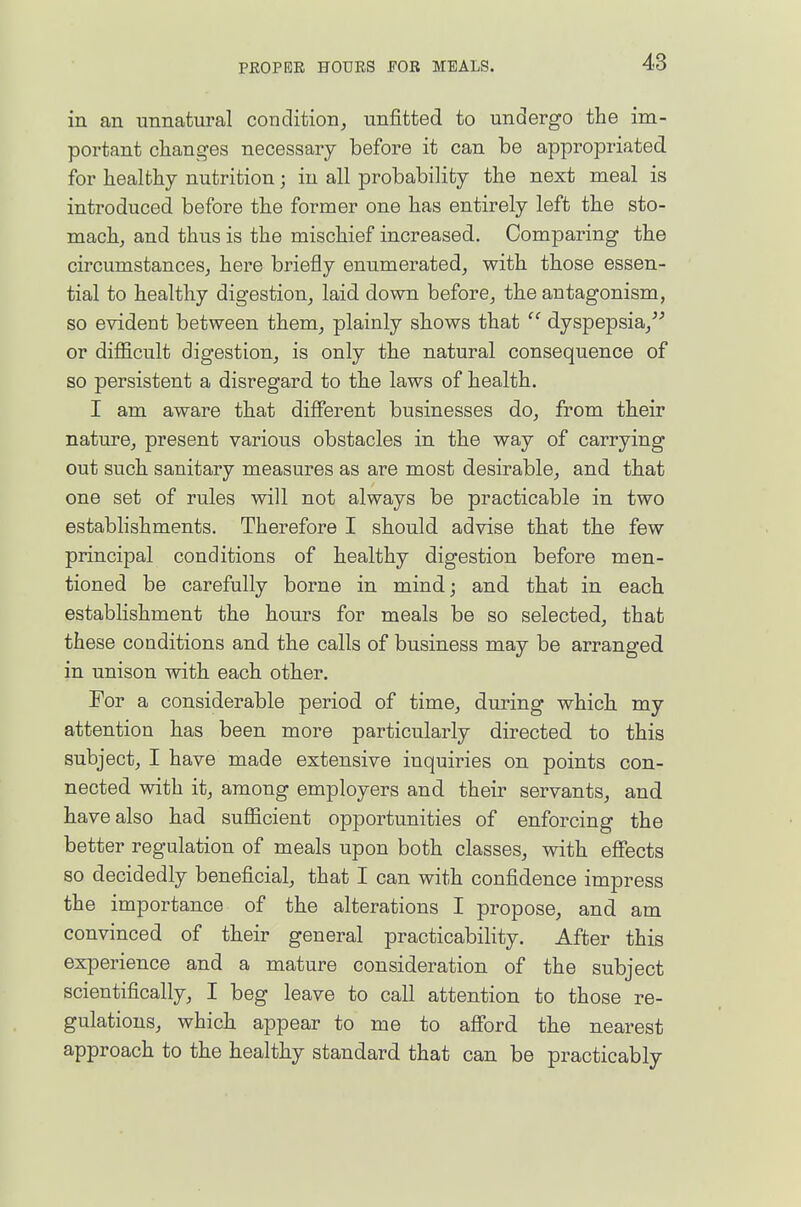 in an unnatural condition, unfitted to undergo the im- portant clianges necessary before it can be appropriated for healthy nutrition; in all probability the next meal is introduced before the former one has entirely left the sto- mach, and thus is the mischief increased. Comparing the circumstances^ here briefly enumerated, with those essen- tial to healthy digestion, laid dovm before, the antagonism, so evident between them, plainly shows that dyspepsia, or difficult digestion, is only the natural consequence of so persistent a disregard to the laws of health. I am aware that different businesses do, from their nature, present various obstacles in the way of carrying out such sanitary measures as are most desirable, and that one set of rules will not always be practicable in two establishments. Therefore I should advise that the few principal conditions of healthy digestion before men- tioned be carefully borne in mind; and that in each establishment the hours for meals be so selected, that these conditions and the calls of business may be arranged in unison with each other. For a considerable period of time, during which my attention has been more particularly directed to this subject, I have made extensive inquiries on points con- nected with it, among employers and their servants, and have also had sufficient opportunities of enforcing the better regulation of meals upon both classes, with effects so decidedly beneficial, that I can with confidence impress the importance of the alterations I propose, and am convinced of their general practicability. After this experience and a mature consideration of the subject scientifically, I beg leave to call attention to those re- gulations, which appear to me to afford the nearest approach to the healthy standard that can be practicably