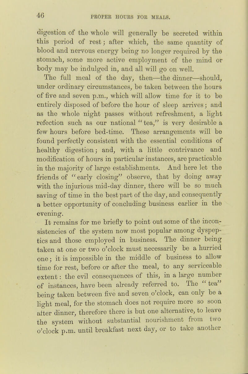 digestion of the whole will generally be secreted within this period of rest; after which, the same quantity of blood and nervous energy being no longer required by the stomach, some more active employment of the mind or body may be indulged in, and all will go on well. The full meal of the day, then—the dinner—should, under ordinary circumstances, be taken between the hours of five and seven p.m., which will allow time for it to be entirely disposed of before the hour of sleep arrives; and as the whole night passes without refreshment, a light refection such as our national  tea, is very desirable a few hours before bed-time. These arrangements will be found perfectly consistent with the essential conditions of healthy digestion; and, with a little contrivance and modification of hours in particular instances, are practicable in the majority of large establishments. And here let the friends of  early closing observe, that by doing away with the injurious mid-day dinner, there will be so much saving of time in the best part of the day, and consequently a better opportunity of concluding business earlier in the evening. It remains for me briefly to point out some of the incon- sistencies of the system now most popular among dyspep- tics and those employed in business. The dinner being taken at one or two o'clock must necessarily be a hurried one; it is impossible in the middle of business to allow time for rest, before or after the meal, to any serviceable extent: the evil consequences of this, in a large number of instances, have been aheady referred to. The  tea being taken between five and seven o'clock, can only be a light meal, for the stomach does not require more so soon alter dinner, therefore there is but one alternative, to leave the system without substantial nourishment from two o'clock p.m. until breakfast next day, or to take another