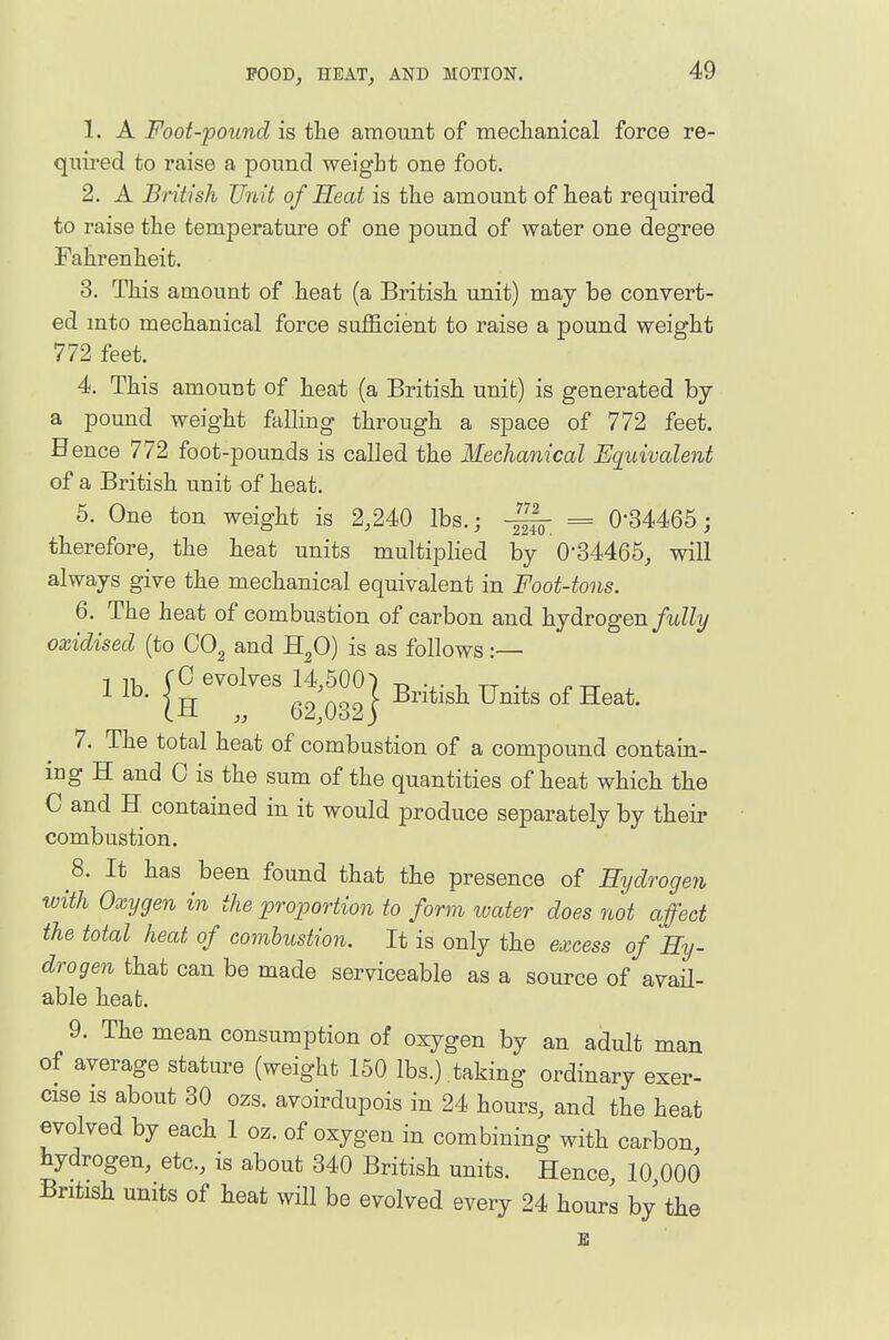 1. A Foot-pound is the amount of mechanical force re- quired to raise a pound weight one foot. 2. A British Unit of Heat is the amount of heat required to raise the temperature of one pound of water one degree Fahrenheit. 3. This amount of heat (a British unit) may be convert- ed into mechanical force sufficient to raise a pound weight 772 feet. 4. This amount of heat (a British unit) is generated by a pound weight falling through a space of 772 feet. Bence 772 foot-pounds is called the Mechanical Equivalent of a British unit of heat. 6. One ton weight is 2,240 lbs.; = 0-34465; therefore, the heat units multiplied by 0-34465, will always give the mechanical equivalent in Foot-tons. 6. The heat of combustion of carbon and hydrogen/tJZ?/ oxidised (to COg and H^O) is as follows:— 7. The total heat of combustion of a compound contain- ing H and C is the sum of the quantities of heat which the C and H contained in it would produce separately by their combustion. 8. It has been found that the presence of Hydrogen with Oxygen in the proportion to form luater does not affect the total heat of combustion. It is only the excess of Hy- drogen that can be made serviceable as a source of avail- able heat. 9. The mean consumption of oxygen by an adult man of average stature (weight 150 lbs.) , taking ordinary exer- cise is about 30 ozs. avoirdupois in 24 hours, and the heat evolved by each 1 oz. of oxygen in combining with carbon hydrogen, etc., is about 340 British units. Hence, 10 000 British units of heat will be evolved every 24 hours by the E