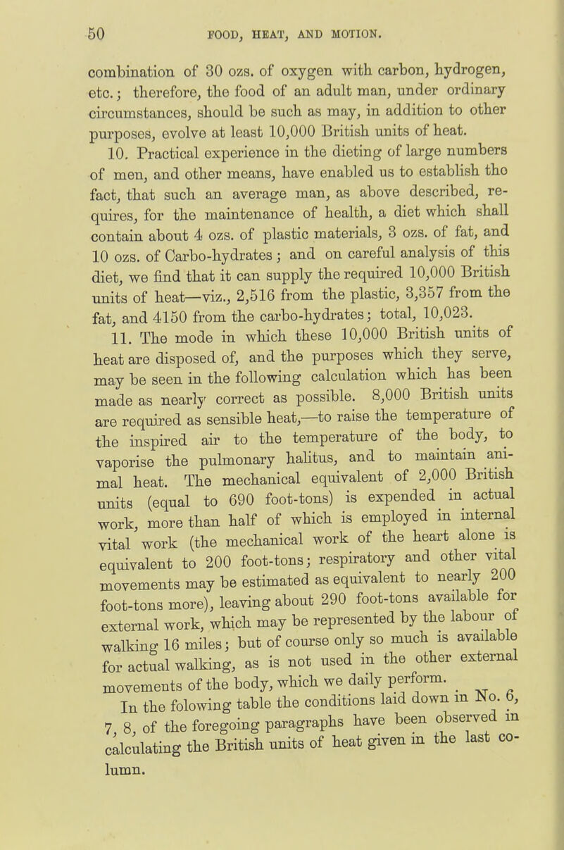 combination of 30 ozs. of oxygen with carbon, hydrogen, etc.; therefore, the food of an adult man, under ordinary circumstances, should be such as may, in addition to other purposes, evolve at least 10,000 British units of heat. 10. Practical experience in the dieting of large numbers of men, and other means, have enabled us to establish tho fact, that such an average man, as above described, re- quires, for the maintenance of health, a diet which shall contain about 4 ozs. of plastic materials, 3 ozs. of fat, and 10 ozs. of Carbo-hydrates ; and on careful analysis of this diet, we find that it can supply the required 10,000 British units of heat—viz., 2,516 from the plastic, 3,357 from the fat, and 4150 from the carbo-hydrates; total, 10,023. 11. The mode in which these 10,000 British units of heat are disposed of, and the purposes which they serve, may be seen in the following calculation which has been made as nearly correct as possible. 8,000 British units are required as sensible heat,—to raise the temperature of the inspired air to the temperature of the body, to vaporise the pulmonary halitus, and to maintain ani- mal heat. The mechanical equivalent of 2,000 British units (equal to 690 foot-tons) is expended in actual work, more than half of which is employed in internal vital work (the mechanical work of the heart alone is equivalent to 200 foot-tons; respiratory and other vital movements may be estimated as equivalent to nearly 200 foot-tons more), leaving about 290 foot-tons available for external work, which may be represented by the labour of walking 16 miles; but of course only so much is available for actual walking, as is not used in the other external movements of the body, which we daily perform. _ In the folowing table the conditions laid down m No. 6, 7 8 of the foregoing paragraphs have been observed m cllculating the British units of heat given in the last co- lumn.