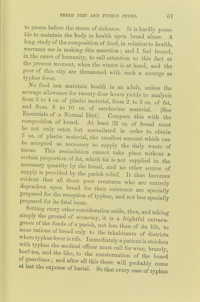 to pieces before the storm of sickness. It is hardly possi- ble to maintain the body in health upon bread alpne. A long study of the composition of food, in relation to health, warrants me in making this assertion ; and I feel bound,' in the cause of humanity, to call attention to this fact at the present moment, when the winter is at hand, and the poor of this city are threatened with such a scourge as typhus fever. No food can maintain health in an adult, unless the average allowance for twenty-four hours yields to analysis from 3 to 4 oz. of plastic material, from 2 to 3 oz of fat and from 8 to 10 oz. of saccharine material. (See Essentials of .a Normal Diet). Compare this with the composition of bread. At least 32 oz. of bread must be not only eaten but assimilated in order to obtain 3 oz. of plastic material, the smallest amount which can be accepted as necessary to supply the daily waste of tissue. This assimilation cannot take place without a certain proportion of fat, which fat is not supphed in the necessary quantity by the bread, and no other som-ce of supply IS provided by the parish rehef. It thus becomes evident that all those poor creatures who are entirely dependent upon bread for their existence are specially prepared for the reception of typhus, and not less specially prepared for its fatal issue. Setting every other consideration aside, then, and taking simply the ground of economy, it is a frightful extrava- gance of the funds of a parish, not less than of its life to issue rations of bread only to the inhabitants of distr'icts where typhus fever is rife. Immediately a patient is stricken with typhus the medical officer must call for wine, brandy, beef-tea and the like, to the consternation of the board of guardians; and after all this there will probably come at last the expense of burial. So that every case of typhus