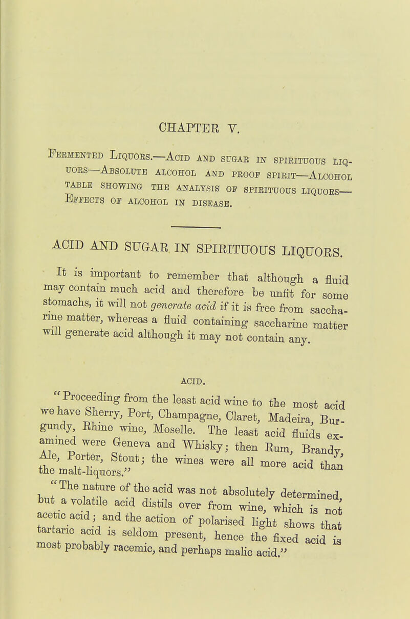 Fermented Liquors.—Acid and sugar in spirituous liq- uoRs—Absolute alcohol and proof spirit—Alcohol TABLE SHOWING THE ANALYSIS OP SPIRITUOUS LIQUORS— EppECTS op alcohol in DISEASE. ACID AND SUGAR IN SPIRITUOUS LIQUORS. It is important to remember that althougb a fluid may contam much acid and therefore be unfit for some stomachs, it will not generate acid if it is free from saccha rme matter, whereas a fluid containing saccharine matter will generate acid although it may not contain any ACID. Proceedmg from the least acid wine to the most acid we have Sherry, Port, Champagne, Claret, Madeira, Bur- gundy Rhme wine, Moselle. The least acid fluids ex- ammed were Geneva and Whisky; then Rum, Brandy Ale, Porter, Stout; the wines were aU more acid than the malt-hquors. The nature of the acid was not absolutely determmed but ayolatJe acid distils over from wine/which Ts noi a^et,o ac:d; and the action of polarised light shows tha most probably racemic, and perhaps maho acid 