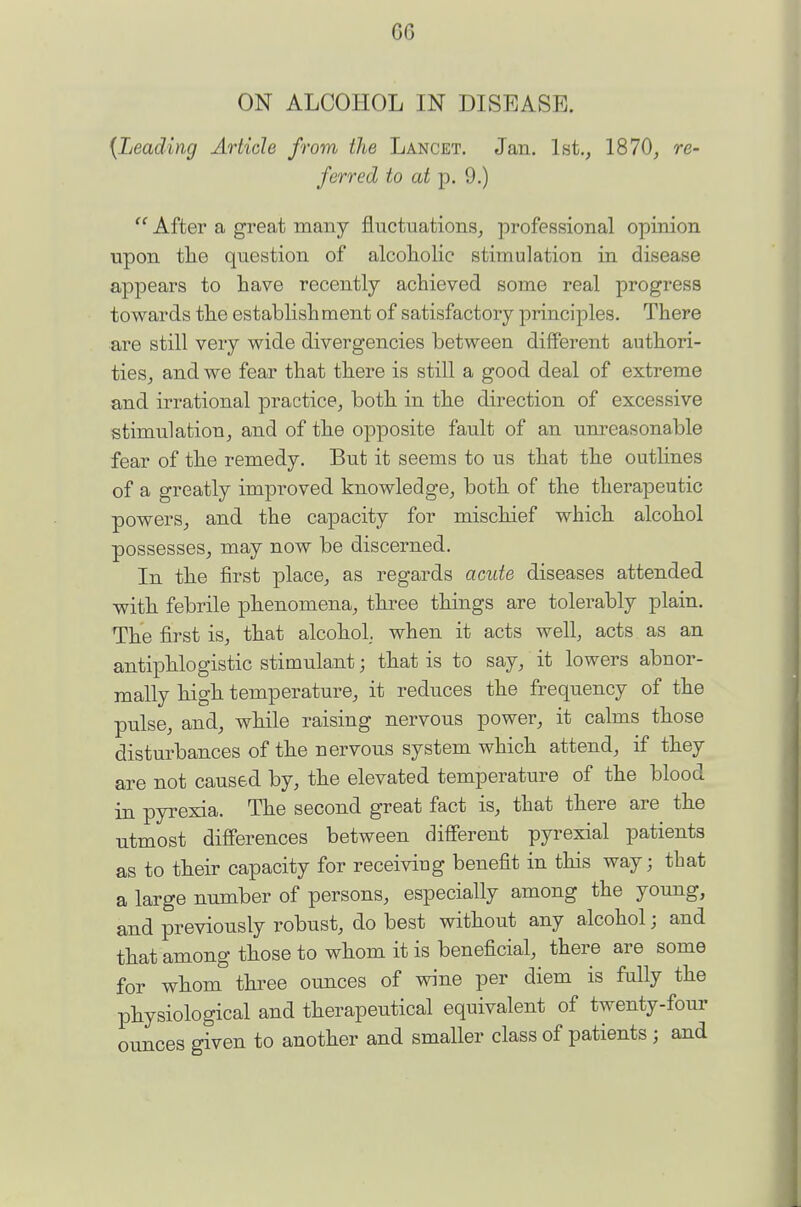 ON ALCOHOL IN DISEASE. {Leading Article from the Lancet. Jan. 1st., 1870, re- ferred to at p. 9.)  After a great many fluctuations, professional opinion upon the question of alcoiiolic stimulation in disease appears to have recently achieved some real progress towards the establishment of satisfactory principles. There are still very wide divergencies between different authori- ties, and we fear that there is still a good deal of extreme and irrational practice, both in the direction of excessive stimulation, and of the opposite fault of an unreasonable fear of the remedy. But it seems to us that the outhnes of a greatly improved knowledge, both of the therapeutic powers, and the capacity for mischief which alcohol possesses, may now be discerned. In the first place, as regards acute diseases attended with febrile phenomena, three things are tolerably plain. The first is, that alcohol, when it acts well, acts as an antiphlogistic stimulant; that is to say, it lowers abnor- mally high temperature, it reduces the frequency of the pulse, and, while raising nervous power, it calms those disturbances of the nervous system which attend, if they are not caused by, the elevated temperature of the blood in pyrexia. The second great fact is, that there are the utmost differences between different pyrexial patients as to their capacity for receiviug benefit in this way; that a large number of persons, especially among the young, and previously robust, do best without any alcohol; and that among those to whom it is beneficial, there are some for whom three ounces of wine per diem is fully the physiological and therapeutical equivalent of twenty-four ounces given to another and smaller class of patients ; and