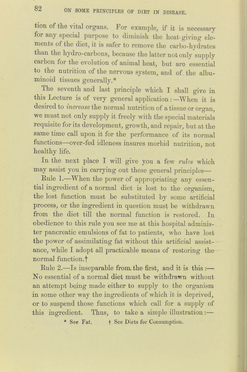 tion of the vital organs. For example, if it is necessary for any special purpose to diminish the heat-giving ele- ments of the diet, it is safer to remove the carbo-hydrates than the hydro-carbons, because the latter not only supply carbon for the evolution of animal heat, but arc essential to the nutrition of the nervous system, and of the albu- minoid tissues generally.* The seventh and last principle which I shall give in this Lecture is of very general application: —When it is desired to increase the normal nutrition of a tissue or organ, we must not only supply it freely with the special materials requisite for its development, growth, and repair, but at the same time call upon it for the performance of its normal functions—over-fed idleness insures morbid nutrition,, not healthy life. In the next place I will give you a few rules which may assist you in carrying out these general principles— Eule 1.—When the power of appropriating any essen- tial ingredient of a normal diet is lost to the organism, the lost function must be substituted by some artificial process, or the ingredient in question must be withdrawn from the diet till the normal function is restored. In obedience to this rule you see me at this hospital adminis- ter pancreatic emulsions of fat to patients, who have lost the power of assimilating fat without this artificial assist- ance, while I adopt all practicable means of restoring the normal function.f Rule 2.—Is inseparable from, the first, and it is this :— No essential of a normal diet must be withdrawn without an attempt being made either to supply to the organism in some other way the ingredients of which it is deprived, or to suspend those functions which call for a supply of this ingredient. Thus, to take a simple illustration:— * See Fat, f See Diets for Consumption.