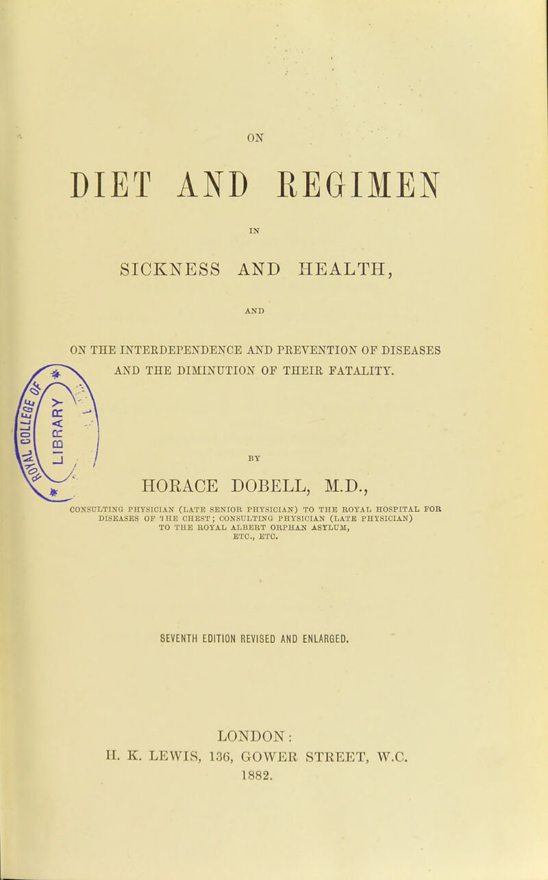 ON DIET AND REGIMEN SICKNESS AND HEALTH, AND ON THE INTERDEPENDENCE AND PREVENTION OF DISEASES AND THE DIMINUTION OF THEIR FATALITY. < CO HORACE DOBELL, M.D., COKSULTINO PIiySICIAN (LATE SENIOR PHYSICIAN) TO THE ROYAL HOSPITAL FOB DISEASES OP THE CHEST; CONSULTING PHYSICIAN (LATE PHYSICIAN) TO THE HOYAL ALBERT ORPHAN ASYLUM, ETC., ETC. SEVENTH EDITION REVISED AND ENLARGED. LONDON: II. K. LEWIS, 136, GOWER STREET, W.C. 1882.