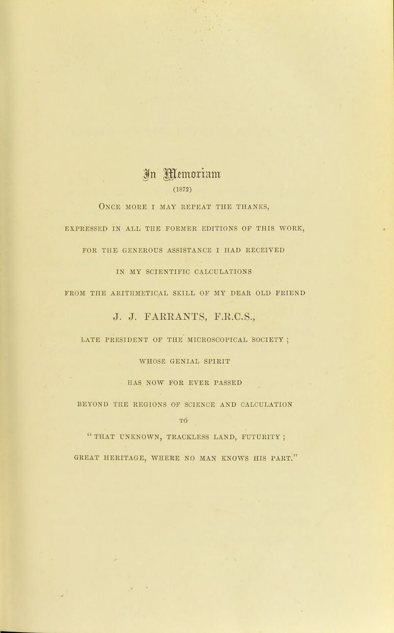 (1872) Once more i may repeat the thanks, expressed in all the former editions of this work, for the generous assistance i had received in my scientific calculations from the arithmetical skill of my dear old friend J. J. FARRANTS, F.R.C.S., LATE PRESIDENT OF THE MICROSCOPICAL SOCIETY ; WHOSE GENIAL SPIRIT HAS NOW FOR EVER PASSED BEYOND THE REGIONS OF SCIENCE AND CALCULATION TO THAT UNKNOWN, TRACKLESS LAND, FUTURITY; GREAT HERITAGE, WHERE NO MAN KNOWS HIS PART.