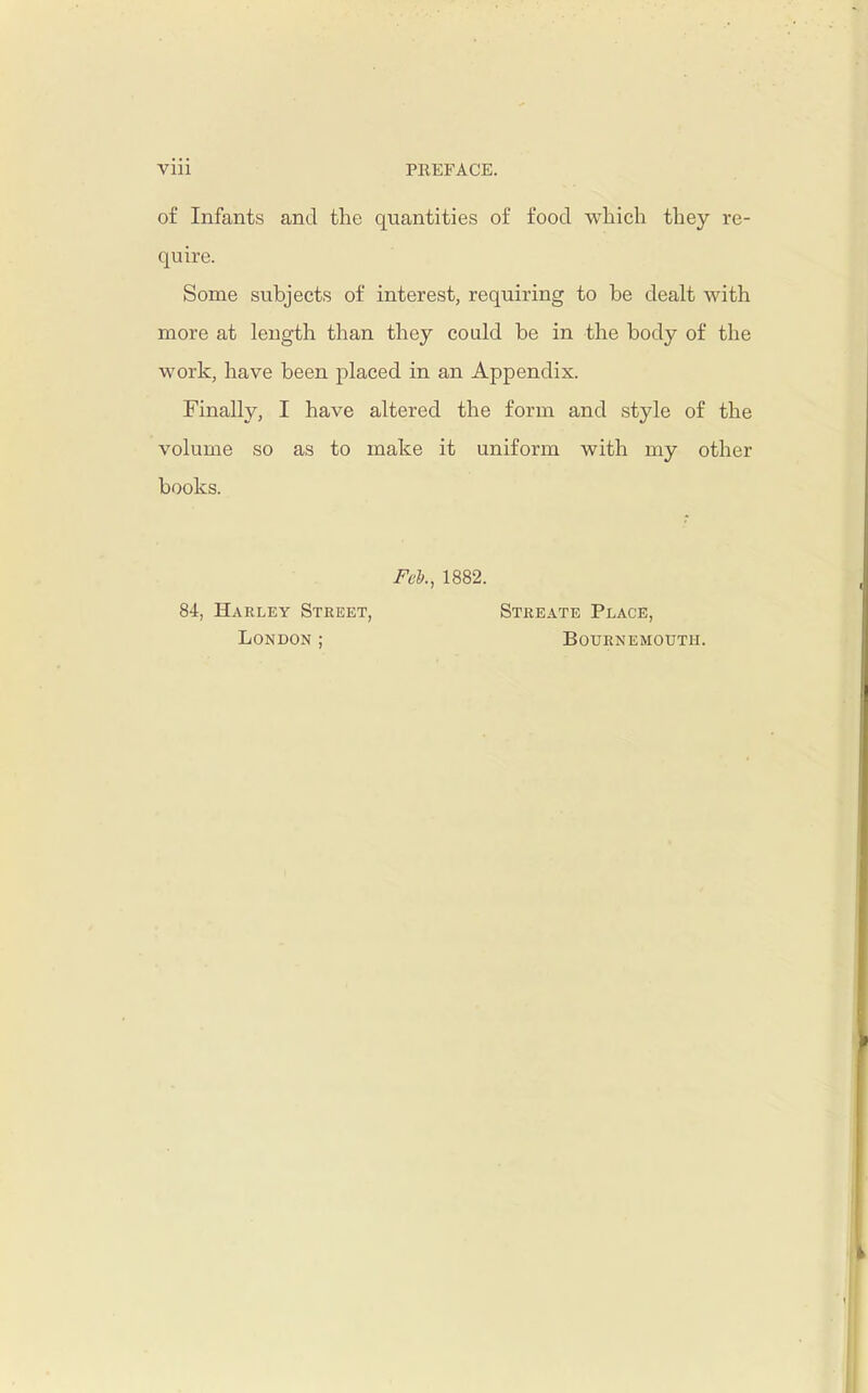 Vlll PREFACE. of Infants and the quantities of food which they re- quire. Some subjects of interest, requiring to be dealt with more at length than they could be in the body of the work, have been placed in an Appendix. Finally, I have altered the form and style of the volume so as to make it uniform with my other books. Fel., 1882. 84, Harley Street, Streate Place, London ; Bournemouth.